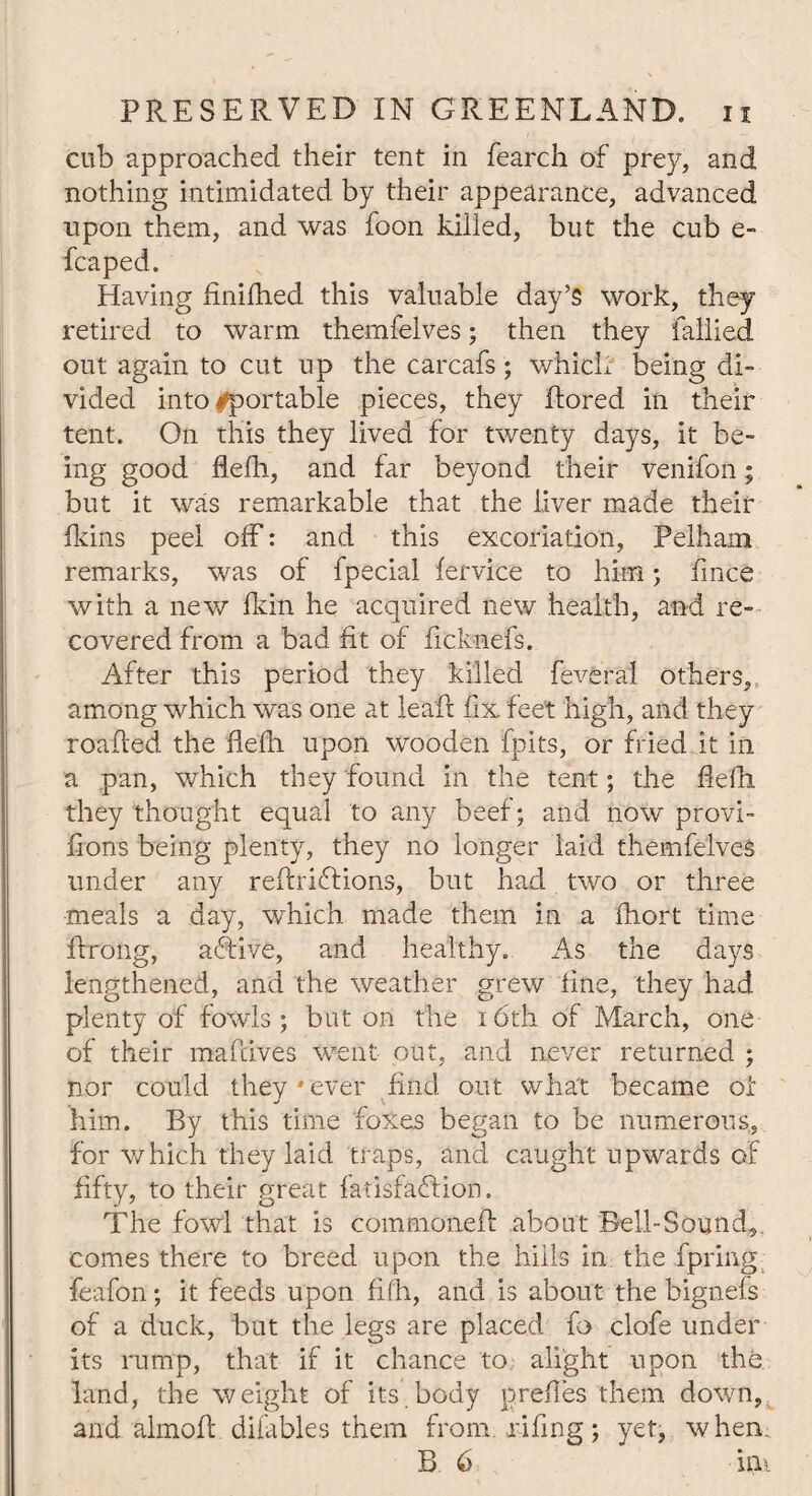 cub approached their tent in fearch of prey, and nothing intimidated by their appearance, advanced upon them, and was foon killed, but the cub e- fcaped. Having finifhed this valuable day’s work, they retired to warm themfelves; then they tallied out again to cut up the carcafs; which being di¬ vided into importable pieces, they ftored in their tent. On this they lived for twenty days, it be- ing good flefh, and far beyond their venifon; but it was remarkable that the liver made their fkins peel off: and this excoriation, Pelham remarks, was of fpecial fervice to him; fmce with a new fkin he acquired new health, and re¬ covered from a bad fit of ficknefs. After this period they killed feveral others, among which was one at leaft fix feet high, and they roafied the fiefii upon wooden fpits, or fried it in a pan, which they found in the tent; the fiefii they thought equal to any beef; and now provi- fions being plenty, they no longer laid themfelves under any refiriffions, but had two or three meals a day, which made them in a fhort time ffirong, active, and healthy. As the days lengthened, and the weather grew fine, they had plenty of fowls; but on the i6th of March, one of their mafrives went out, and never returned ; nor could they * ever find out what became of him. By this time foxes began to be numerous, for which they laid traps, and caught upwards of fifty, to their great fatisfaffion. The fowl that is commoneft about Bell-Sound,, comes there to breed upon the hills in the fpring feafon; it feeds upon fifh, and is about the bignefs of a duck, but the legs are placed fo clofe under its rump, that if it chance to alight upon the land, the weight of its.body prefies them down, and almoft difables them from, rifing; yet, when B 6 m