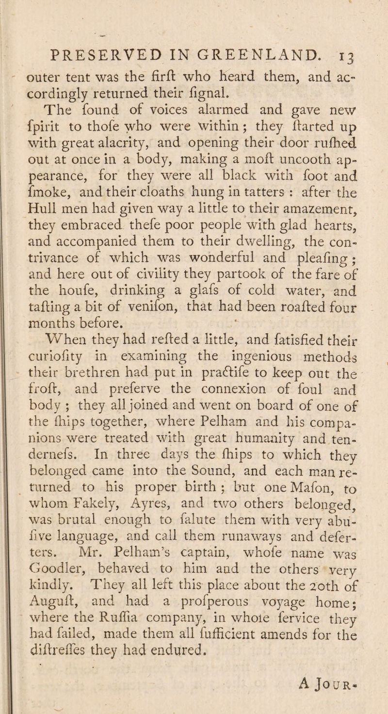 outer tent was the PrP who heard them, and ac¬ cordingly returned their fignal. The found of voices alarmed and gave new fpirit to thofe who were within; they Parted up with great alacrity, and opening their door rufhed out at once in a body, making a moil uncooth ap¬ pearance, for they were all black with foot and fmoke, and their cloaths hung in tatters : after the Hull men had given way a little to their amazement, they embraced thefe poor people with glad hearts, and accompanied them to their dwelling, the con¬ trivance of which was wonderful and pleafing; and here out of civility they partook of the fare of the houfe, drinking a glafs of cold water, and taping a bit of venifon, that had been roaPed four months before. When they had rePed a little, and fatisfied their curiofity in examining the ingenious methods their brethren had put in praflife to keep out the froP, and preferve the connexion of foul and body ; they all joined and went on board of one of the (hips together, where Pelham and his compa¬ nions were treated with great humanity and ten- dernefs. In three days the fhips to which they belonged came into the Sound, and each man re¬ turned to his proper birth ; but one Mafon, to whom Fakeiy, Ayres, and two others belonged, was brutal enough to falute them with very abu- five language, and call them runaways and defer- ters. Mr. Pelham’s captain, whofe name was Goodler, behaved to him and the others very kindly. They all left this place about the 20th of AuguP, and had a profperous voyage home; where the Ruffia company, in whole fervice they had failed, made them all fufficient amends for the diPreffes they had endured. A Jour*