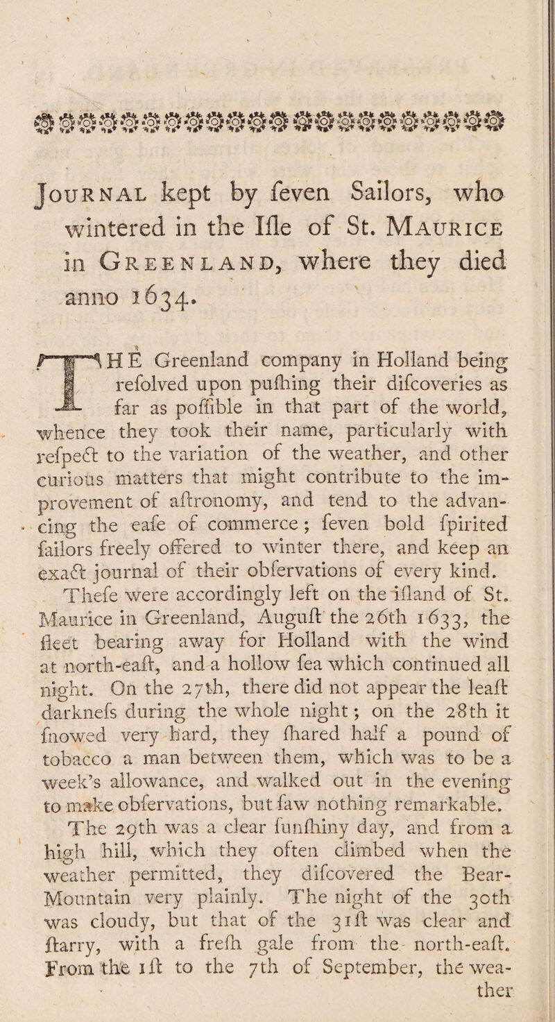 Journal kept by feven Sailors, who wintered in the Me of St. Maurice in Greenland, where they died anno 1634. £ Greenland company in Holland being refolved upon puShing their difcoveries as -*»- far as poffible in that part of the world, whence they took their name, particularly with refpedt to the variation of the weather, and other curious matters that might contribute to the im¬ provement of aftronomy, and tend to the advan¬ cing the eafe of commerce; feven bold Spirited failors freely offered to winter there, and keep an exaft journal of their observations of every kind. Thefe were accordingly left on the ifland of St. Maurice in Greenland, Augufl the 26th. 1633, the fleet bearing away for Holland with the wind at north-eafl, and a hollow fea which continued all night. On the 27th, there did not appear the lead: darknefs during the whole night; on the 28th it fnowed very hard, they Shared half a pound of tobacco a man between them, which was to be a week’s allowance, and walked out in the evening to make observations, but Saw nothing remarkable. The 29th was a dear fun Shiny day, and from a high hill, which they often climbed when the weather permitted, they difcovered the Bear- Mountain very plainly. The night of the 30th was cloudy, but that of the 31ft was clear and ftarry, with a frefn gale from the north-eafh From the ill to the 7th of September, the wea¬