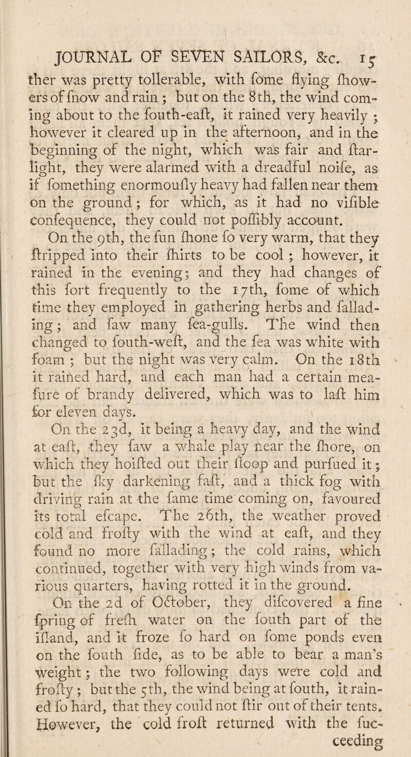 JOURNAL OF SEVEN SAILORS, &c. i£ ther was pretty tollerable, with fome flying flow- ers of fnow and rain ; but on the 8 th, the wind com¬ ing about to the fouth-eaft, it rained very heavily ; however it cleared up in the afternoon, and in the beginning of the night, which was fair and Itar- light, they were alarmed with a dreadful noife, as if fomething enormoufly heavy had fallen near them on the ground ; for which, as it had no vifible Confequence, they could not poffibly account. On the 9th, the fun (hone fo very warm, that they flripped into their fhirts to be cool ; however, it rained in the evening; and they had changes of this fort frequently to the 17th, fome of which time they employed in gathering herbs and fallad- ing; and faw many fea-gulls. The wind then changed to fouth-weft, and the fea was white with foam ; but the night was very calm. On the 18th it rained hard, and each man had a certain mea- fure of brandy delivered, which was to laft him for eleven days. On the 23d, it being a heavy day, and the wind at eaft, they faw a whale play near the fhore, on which they hoifted out their lloop and purfued it; but the fky darkening fall, and a thick fog with driving rain at the fame time coming on, favoured its total efcape. The 2,6th, the weather proved cold and frofly with the wind at eaft, and they found no more fallading; the cold rains, which continued, together with very high winds from va¬ rious quarters, having rotted it in the ground. On the 2d of October, they difcovered a fine fpring of frefh water on the fouth part of the ifl-and, and it froze fo hard on fome ponds even on the fouth fide, as to be able to bear a man’s Weight; the two following days were cold and frofly ; but the 5 th, the wind being at fouth, it rain¬ ed fo hard, that they could not flir out of their tents. However, the cold froft returned with the fuc- ceeding