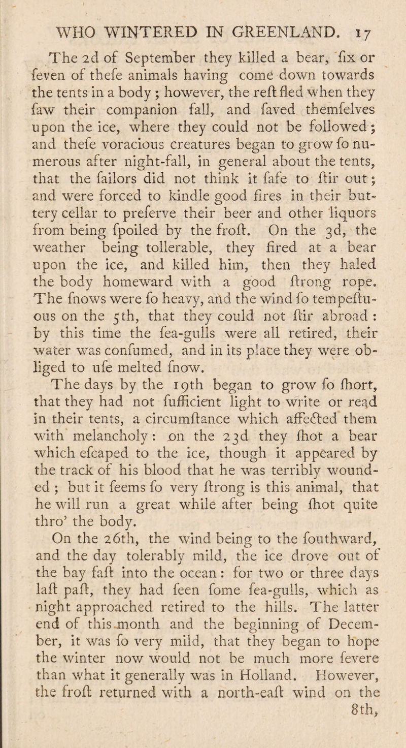 The 2d of September they killed a bear, fix or feven of thefe animals having come down towards the tents in a body ; however, the reft fled when they faw their companion fall, and faved themfelves upon the ice, where they could not be followed; and thefe voracious creatures began to grow fo nu¬ merous after night-fall, in general about the tents, that the failors did not think it fafe to Air out; and were forced to kindle good fires in their but¬ tery cellar to preferve their beer and other liquors from being fpoiled by the frofl. On the 3d, the weather being tollerable, they fired at a bear upon the ice, and killed him, then they haled the body homeward with a good Arong rope. The fnows were fo heavy, and the wind fo tempeAu- ous on the 5 th, that they could not Air abroad : by this time the fea-gulls were all retired, their water was confumed, and in its place they were ob¬ liged to ufe melted fnow. The days by the 19th began to grow fo fhort, that they had not fufficient light to write or read in their tents, a circumAance which affefted them with melancholy: dii the 23d they fhot a bear which efcaped to the ice, though it appeared by the track of his blood that he was terribly wound¬ ed ; but it feems fo very Arong is this animal, that he will run a great while after being fhot quite thro’ the body. On the 26th, the wind being to the fouthward, and the day tolerably mild, the ice drove out of the bay faff into the ocean: for two or three days laA paA, they had feen fome fea-gulls, which as night approached retired to the hills. The latter end of this month and the beginning of Decem¬ ber, it was fo very mild, that they began to hope the winter now would not be much more fevere than what it generally was in Holland. However, the fro A returned with a north-eafl wind on the 8th,