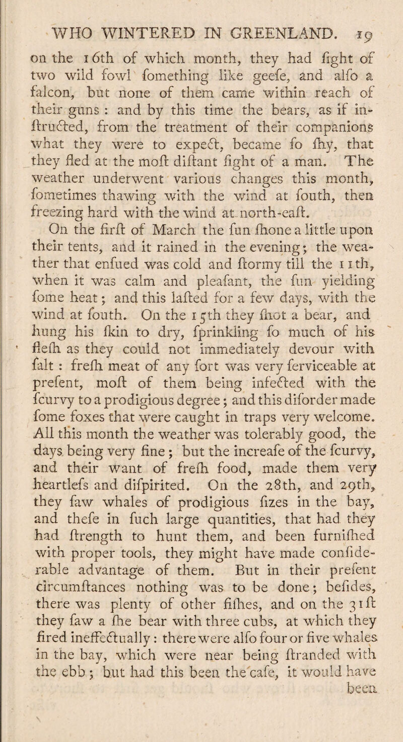 on the 16th of which month, they had fight of two wild fowl fomethmg like geefe, and alfo a falcon, but none of them came within reach of their guns : and by this time the bears, as if in- llrufted, from the treatment of their companions what they were to expert, became fo fhy, that they fled at the moft diflant fight of a man. The weather underwent various changes this month, fometimes thawing with the wind at fouth, then freezing hard with the wind at north-eaft. On the firfl of March the fun ftione a little upon their tents, and it rained in the evening; the wea¬ ther that enfued was cold and flormy till the 1 ith, when it was calm and pleafant, the fun yielding fome heat; and this lafled for a few days, with the wind at fouth. On the 15th they fiiot a bear, and hung his fkin to dry, fprinkiing fo much of his flefli as they could not immediately devour with fait : frefh meat of any fort was very ferviceable at prefen t, moft of them being infefled with the fcurvy to a prodigious degree; and this diforder made fome foxes that were caught in traps very welcome. All this month the weather was tolerably good, the days being very fine ; but the increafe of the fcurvy, and their want of frefh food, made them very heartlefs and difpirited. O11 the 28th, and 29th, they faw whales of prodigious fizes in the bay, and thefe in fuch large quantities, that had they had ftrength to hunt them, and been furnifhed with proper tools, they might have made confide- rable advantage of them. But in their prefent circumftances nothing was to be done; befides, there was plenty of other fifhes, and on the 31ft they faw a fhe bear with three cubs, at which they fired ineffectually: there were alfo four or five whales in the bay, which were near being ftranded with the ebb ; but had this been the cafe, it would have been