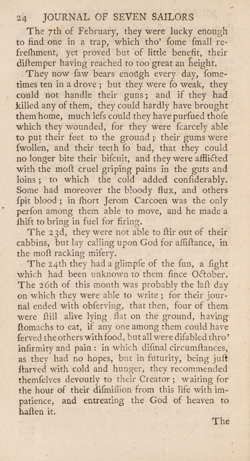 The 7th of February, they were lucky enough to find one in a trap, which tho’ fome fmall re- frefhment, yet proved but of little benefit, their diftemper having reached to too great an height. They now faw bears enotigh every day, fome- times ten in a drove ; but they were fo weak, they could not handle their guns; and if they had killed any of them, they could hardly have brought them home, much lefs could they have purfued thofe which they wounded, for they were fcarcely able to put their feet to the ground ;« their gums were fwollen, and their teeth fo bad, that they could no longer bite their bifcuit, and they were afflicted with the moft cruel griping pains in the guts and loins ; to which the cold added confiderably. Some had moreover the bloody flux, and others {’pit blood ; in fhort Jerom Carcoen was the only perfon among them able to move, and he made a fhift to bring in fuel for firing. The 23d, they were not able to flir out of their cabbins, but lay calling upon God for affifiance, in the moil racking mifery. The 24th they had a glimpfe of the fun, a fight which had been unknown to them fince October. The 26th of this month was probably the laft day on which they were able to write ; for their jour¬ nal ended with obferving, that then, four of them were {bill alive lying flat on the ground, having ftomachs to eat, if any one among them could have ferved the others with food, but all were difabled throJ infirmity and pain : in which difmal circumflances, as they had no hopes, but in futurity, being jufl flarved with cold and hunger, they recommended themfelves devoutly to their Creator; waiting for the hour of their difmiffion from this life with im¬ patience, and entreating the God of heaven to hafien it.