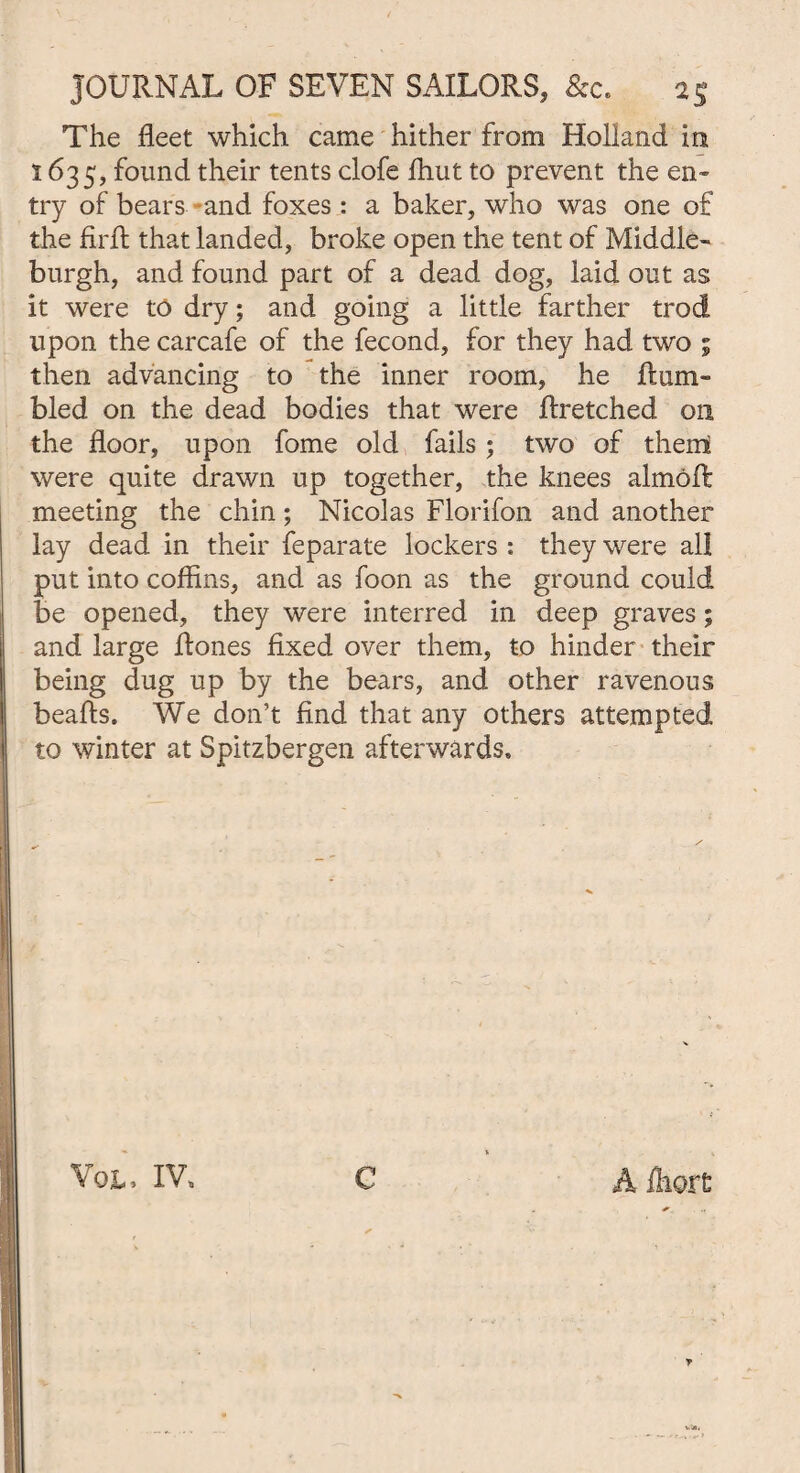 The fleet which came hither from Holland in 1635, found their tents clofe ffiut to prevent the en¬ try of bears and foxes: a baker, who was one of the fiiTt that landed, broke open the tent of Middle- burgh, and found part of a dead dog, laid out as it were to dry; and going a little farther trod upon the carcafe of the fecond, for they had two ; then advancing to the inner room, he Hum¬ bled on the dead bodies that were ftretched on the floor, upon fome old fails; two of them were quite drawn up together, the knees almoR meeting the chin; Nicolas Florifon and another lay dead in their feparate lockers : they were all put into coffins, and as foon as the ground could be opened, they were interred in deep graves; and large Rones fixed over them, to hinder their being dug up by the bears, and other ravenous beads. We don’t find that any others attempted to winter at Spitzbergen afterwards.