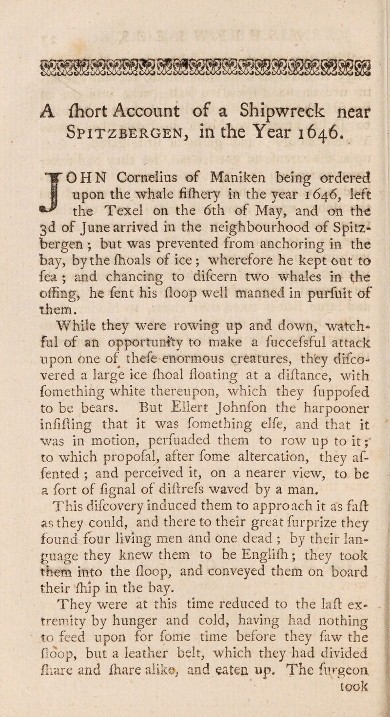 A fhort Account of a Shipwreck near Spitsbergen, in the Year 1646. JOHN Cornelius of Maniken being ordered upon the whale filhery in the year 1646, left the Texel on the 6th of May, and on the 3d of June arrived in the neighbourhood of Spitz- bergen ; but was prevented from anchoring in the bay, by the fhoals of ice ; wherefore he kept out to fea ; and chancing to difcern two whales in the offing, he fent his floop well manned in purfuit of them. While they were rowing up and down, watch* ful of an opportunity to make a fuccefsful attack upon one of thefe enormous creatures, they difco- vered a large ice ffioal floating at a diflance, with fomething white thereupon, which they fuppofed to be bears. But Ellert Johnfon the harpooner infilling that it was fomething elfe, and that it was in motion, perfuaded them to row up to it; to which propofal, after fome altercation, they af- fented ; and perceived it, on a nearer view, to be a fort of fignal of dillrefs waved by a man. This difcovery induced them to approach it as fad: as they could, and there to their great furprize they found four living men and one dead ; by their lan¬ guage they knew them to he Englilh; they took them into the floop, and conveyed them on board their ffiip in the bay. They were at this time reduced to the lad ex* tremity by hunger and cold, having had nothing to feed upon for fome time before they faw the fidop, but a leather belt, which they had divided iliare and lhare alike, and eaten up. The fnrgeoix took