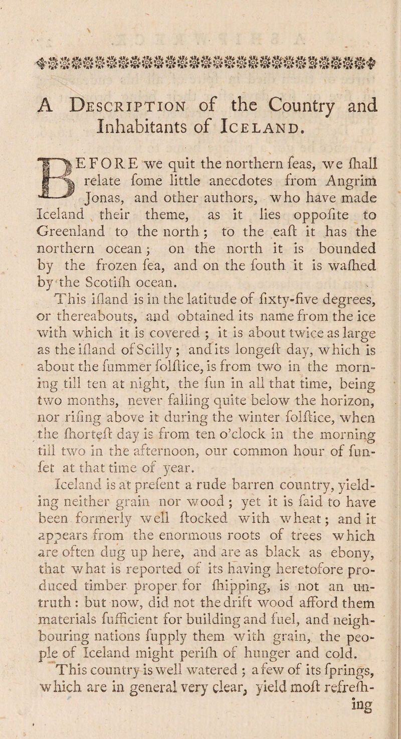 A Description of the Country and Inhabitants of Iceland. E FORE we quit the northern teas, we fhall relate fome little anecdotes from Angrim ^ Jonas, and other authors, who have made Iceland their theme, as it lies oppofite to Greenland to the north ; to the eaff it has the northern ocean; on the north it is bounded by the frozen fea, and on the fouth it is wafhed by the Scotifli ocean. This ifland is in the latitude of fixty-five degrees, or thereabouts, and obtained its name from the ice with which it is covered ; it is about twice as large as the ifland ofScilly ; and its longed day, which is about the dimmer folflice, is from two in the morn¬ ing till ten at night, the fun in all that time, being two months, never falling quite below the horizon, nor riling above it during the winter folflice, when the fnortefl day is from ten o’clock in the morning till two in the afternoon, our common hour of fun- fet at that time of year. Iceland is at prefent a rude barren country, yield¬ ing neither grain nor wood ; yet it is faid to have been formerly well flocked with wheat; and it appears from the enormous roots of trees which are often dug up here, and are as black as ebony, that what is reported of its having heretofore pro¬ duced timber proper for flipping, is not an un¬ truth : but now, did not the drift wood afford them, materials fufficient for building and fuel, and neigh¬ bouring nations fupply them with grain, the peo¬ ple of Iceland might perifh of hunger and cold. This country is well watered ; a few of its fprings, which are in general very clear3 yield moil refrefh- ing