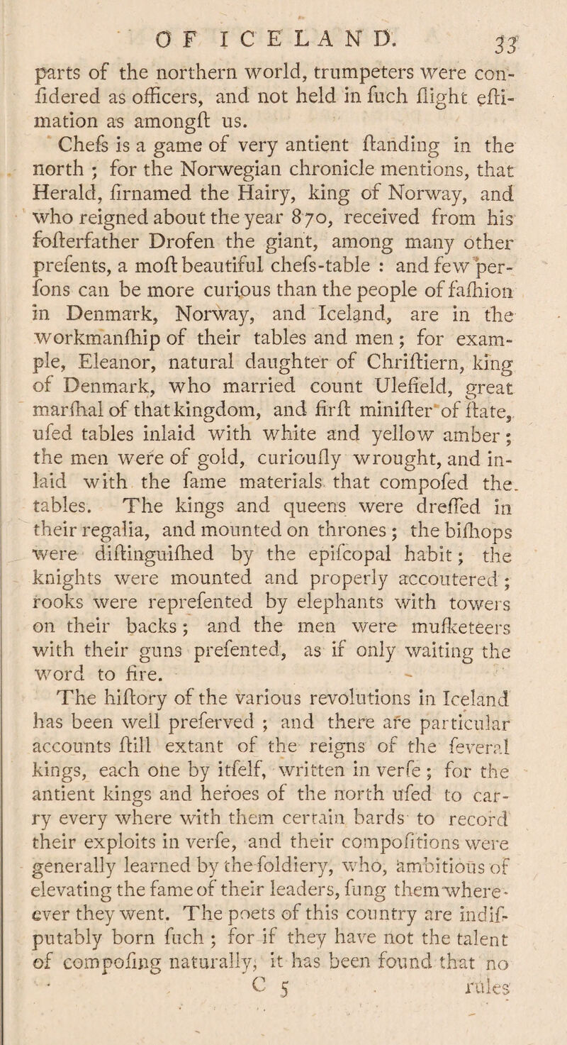 parts of the northern world, trumpeters were con- fidered as officers, and not held in fuch flight efii- mation as among# us. Chefs is a game of very antient {landing in the north ; for the Norwegian chronicle mentions, that Herald, firnamed the Hairy, king of Norway, and who reigned about the year 8 70, received from his fofierfather Drofen the giant, among many other prefents, a mofl beautiful chefs-table : and few per- fons can be more curious than the people of fafhion in Denmark, Norway, and. Iceland, are in the workmanffiip of their tables and men ; for exam- pie, Eleanor, natural daughter of Chrifliern, king of Denmark, who married count Ulefield, great marfhalof that kingdom, and fir# minifler of flate, ufed tables inlaid with white and yellow amber; the men were of gold, curioufly wrought, and in¬ laid with the fame materials that compofed the. tables. The kings and queens were drefled in their regalia, and mounted on thrones ; the biffiops were diftinguiffied by the epifcopal habit; the knights were mounted and properly accoutered ; rooks were reprefented by elephants with towers on their backs; and the men were mufketeers with their guns prefented, as if only waiting the word to fire. The hiflory of the various revolutions in Iceland has been well preferved ; and there are particular accounts Hill extant of the reigns of the feveral kings, each one by itfelf, written in verfe ; for the antient kings and heroes of the north u'fed to car¬ ry every where with them certain bards to record their exploits in verfe, and their compofitions were generally learned by the foldiery, who, ambitious of elevating the fame of their leaders, fung them where* ever they went. The poets of this country are indifi- putably born fuch ; for if they have not the talent of compofing naturally, it has been found that no C 5 rules'