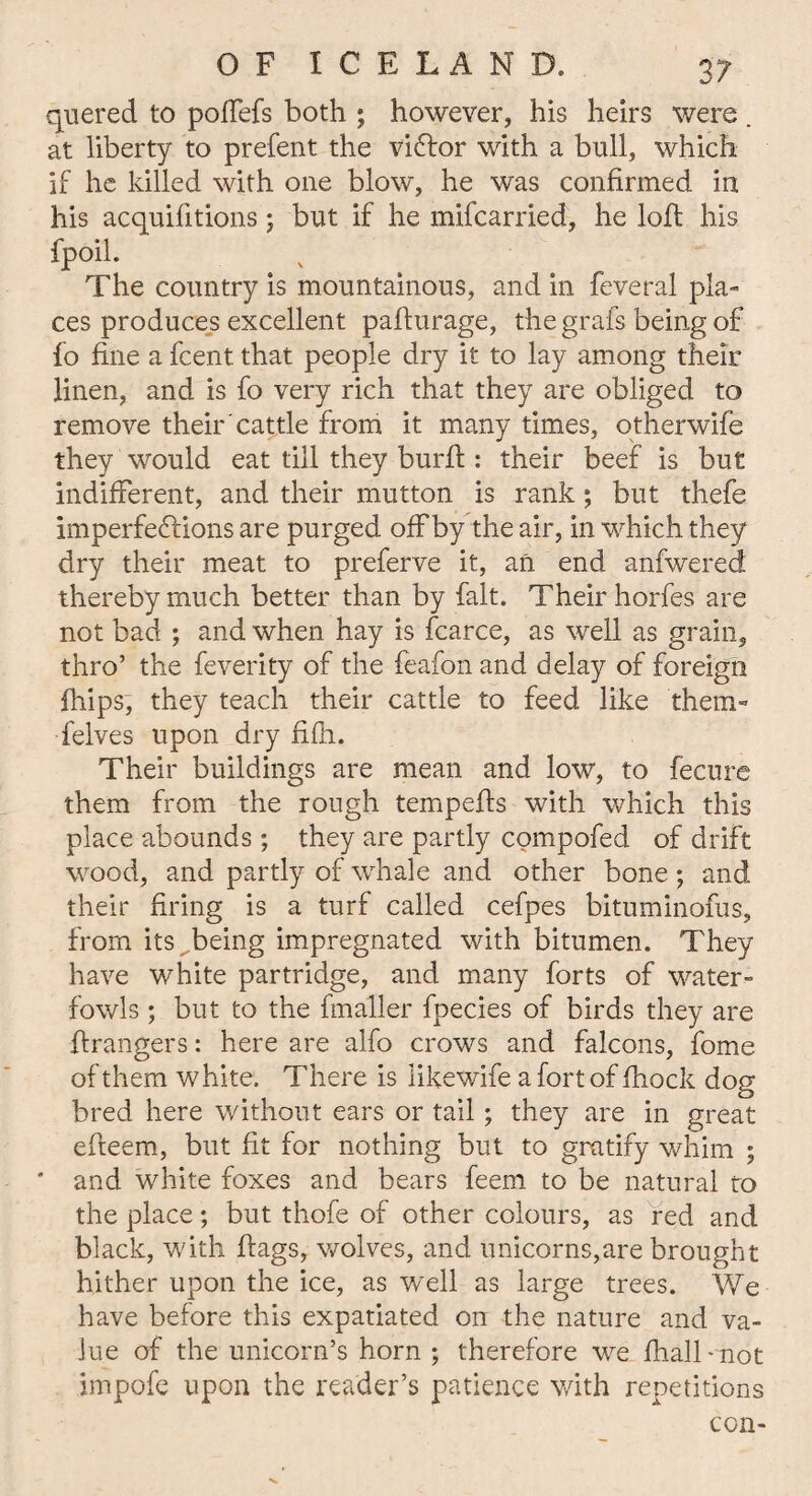 quered to poffefs both ; however, his heirs were . at liberty to prefent the vi&or with a bull, which if he killed with one blow, he was confirmed in his acquifitions; but if he mifcarried, he loft his fpoil. The country is mountainous, and in feveral pla¬ ces produces excellent pafturage, the grafs being of fo fine a fcent that people dry it to lay among their linen, and is fo very rich that they are obliged to remove their cattle from it many times, otherwife they would eat till they burfi : their beef is but indifferent, and their mutton is rank; but thefe imperfections are purged offby the air, in which they dry their meat to preferve it, an end anfwered thereby much better than by fait. Their horfes are not bad ; and when hay is fcarce, as well as grain, thro’ the feverity of the feafon and delay of foreign fhips, they teach their cattle to feed like them- felves upon dry fifli. Their buildings are mean and low, to fecure them from the rough tempefis with which this place abounds ; they are partly compofed of drift wood, and partly of whale and other bone; and their firing is a turf called cefpes bituminofus, from its being impregnated with bitumen. They have white partridge, and many forts of water- fowls ; but to the fmaller fpecies of birds they are grangers: here are alfo crows and falcons, fome of them white. There is likewife a fort of fhock dog bred here without ears or tail ; they are in great efieem, but fit for nothing but to gratify whim ; ' and white foxes and bears feem to be natural to the place; but thofe of other colours, as red and black, with flags, wolves, and unicorns,are brought hither upon the ice, as well as large trees. We have before this expatiated on the nature and va¬ lue of the unicorn’s horn ; therefore we fhall-not impofe upon the reader’s patience with repetitions con-