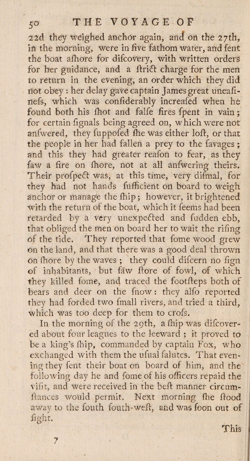 5-o THEVOYAGEOF 22d they weighed anchor again, and on the 27th, In the morning, were in five fathom water, and fent the boat afhore for difcovery, with written orders for her guidance, and a ifriCI charge for the men to return in the evening, an order which they did not obey : her delay gave captain James great uneafi- nefs, which was confiderably increafed when he found both his fhot and falfe fires fpent in vain; for certain fignals being agreed on, which were not anfwered, they fuppofed fhe was either lofi, or that the people in her had fallen a prey to the favages ; and this they had greater reafon to fear, as they faw a fire on fliore, not at all anfwering theirs. Their profpeCl was, at this time, very di-fmal, for they had not hands fufficient oil board to weigh anchor or manage the fhip; however, it brightened with the return of the boat, which it feems had been retarded by a very unexpected and fudden ebb, that obliged the men on board her to wait the rifing of the tide. They reported that fome wood grew on the land, and that there was a good deal thrown on fhore by the waves ; they could difcern no fign of inhabitants, but faw fiore of fowl, of which they killed fome, and traced the footfieps both of bears and deer on the fnow: they alfo reported they had forded two fmall rivers, and tried a third, which was too deep for them to crofs. In the morning of the 29th, a fhip was difcover- ed about four leagues to the leeward ; it proved to be a king’s fhip, commanded by captain Fox, who exchanged with them the ufual falutes. That even¬ ing they fent their boat on board of him, and the following day he and fome of his officers repaid the vifit, and were received in the befi: manner circum- flances would permit. Next morning fhe fiood away to the fouth fouth-wefi, and was foon out of fight. 7 This