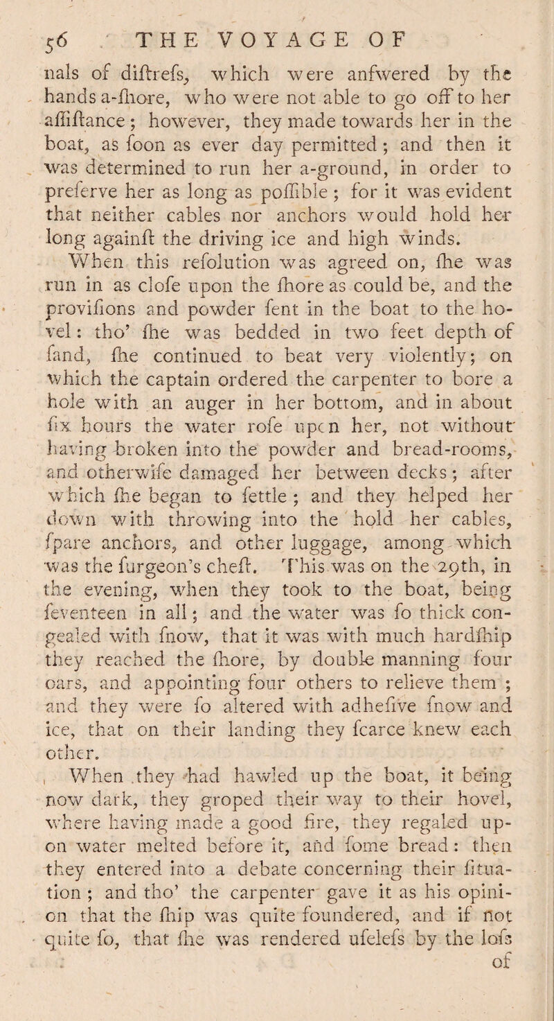 nals of diflrefs., which were anfwered by the hands a-lhore, who were not able to go off to her a hi fiance ; however, they made towards her in the boat, as foon as ever day permitted; and then it was determined to run her a-ground, in order to preferve her as long as pofhble ; for it was evident that neither cables nor anchors would hold her long againft the driving ice and high winds. When this refolution was agreed on, fhe was run in as clofe upon the fhore as could be, and the provifions and powder feat in the boat to the ho¬ vel: tho’ fhe was bedded in two feet depth of fand, fhe continued to beat very violently; on which the captain ordered the carpenter to bore a hole with an auger in her bottom, and in about fix hours the water rofe upen her, not without having broken into the powder and bread-rooms, and otherwife damaged her between decks; after which fhe began to fettle ; and they helped her down with throwing into the hold her cables, (pare anchors, and other luggage, among which was the furgeon’s chefh This was on the 29th, in the evening, when they took to the boat, being feventeen in all; and the water was fo thick con¬ gealed with fnow, that it was with much hardfhip they reached the fhore, by doable manning four oars, and appointing four others to relieve them ; and they were fo altered with adhefive fnow and ice, that on their landing they fcarce knew each other. When they had hawled up the boat, it being now dark, they groped their way to their hovel, where having made a good fire, they regaled up¬ on water melted before it, and fome bread: then they entered into a debate concerning their Eola¬ tion ; and tho’ the carpenter gave it as his opini¬ on that the fhip was quite foundered, and if not quite fo, that fhe was rendered ufelefs by the lofs of