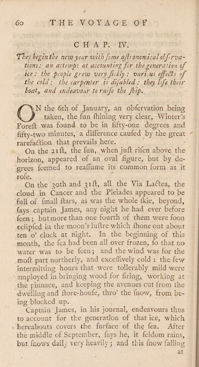 CHAP. IV. They begin the new year with feme ajh onomical olfova¬ tions: an attempt at accounting for the generation of ice : the people grew very fickly : vari.us effects of the cold: the carpenter is difabled : they lofe their boat, and endeavour to raife the fhip. ON the 6th of January, an obfervation being taken, the fun filming very clear, Winter’s Foreft was found to be in fifty-one degrees and fifty-two minutes, a difference caufed by the great  rarefaction that prevails here. On the 21 ft, the fun, when juft rifen above the horizon, appeared of an oval figure, but by de¬ grees feemed to reaffume its common form as it role. On the ’30th and 31ft, all the Via LaCtea, the cloud in Cancer and the Pleiades appeared to be full of fmall ftars, as was the whole fkie, beyond, fays captain James, any night he had ever before feen; but more than one fourth of them were foon eclipfed in the^moon’s luftre which fhoneout about ten o’ clock at night. In the beginning of this month, the fea had been all over frozen, fo that no water was to be feen; and the wind was for the rnoft part northerly, and exceftively cold : the few intermitting hours that were tollerably mild were employed in bringing wood for firing,, working at the pinnace, and keeping the avenues cut from the dwelling and ftore-houfe, thro’ the fnow, from be¬ ing blocked up. Captain James, in his journal, endeavours thus to account for the generation of that ice, which hereabouts covers the furface of the fea. After the middle of September, fays he, it feldom rains, but fnows daily very heavily ; and this fnow falling at