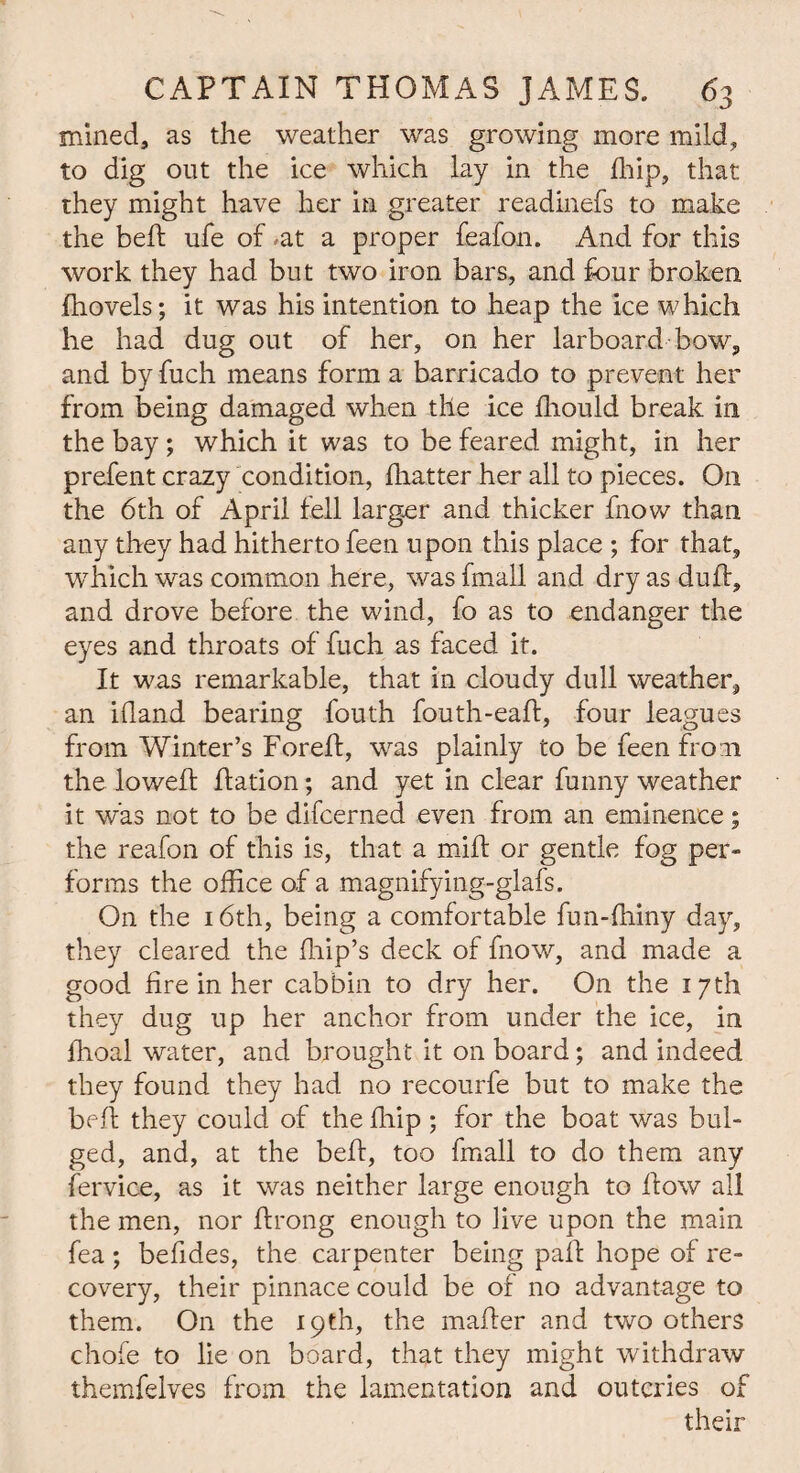 mined, as the weather was growing more mild, to dig out the ice which lay in the flfip, that they might have her in greater readinefs to make the belt ufe of ,at a proper feafon. And for this work they had but two iron bars, and four broken fnovels; it was his intention to heap the ice which he had dug out of her, on her larboard bow, and by fuch means form a barricado to prevent her from being damaged when the ice fhould break in the bay; which it was to be feared might, in her prefent crazy condition, fhatter her all to pieces. On the 6th of April fell larger and thicker fnow than any they had hitherto feen upon this place ; for that, tvhich was common here, was fmall and dry as duff, and drove before the wind, fo as to endanger the eyes and throats of fuch as faced it. It was remarkable, that in cloudy dull weather, an illand bearing fouth fouth-ead, four leagues from Winter’s Fored, was plainly to be feen from the lowed: flation; and yet in clear funny weather it was not to be difcerned even from an eminence; the reafon of this is, that a mill or gentle fog per¬ forms the office of a magnifying-glafs. On the 16th, being a comfortable fun-ffiiny day, they cleared the blip’s deck of fnow, and made a good fire in her cabbin to dry her. On the 17th they dug up her anchor from under the ice, in fhoal water, and brought it on board; and indeed they found they had no recourfe but to make the bed they could of the fiiip; for the boat was bul¬ ged, and, at the bed, too fmall to do them any fervice, as it was neither large enough to dow all the men, nor drong enough to live upon the main fea; befides, the carpenter being pad hope of re¬ covery, their pinnace could be of no advantage to them. On the 19th, the mader and two others chofe to lie on board, that they might withdraw themfelves from the lamentation and outcries of their