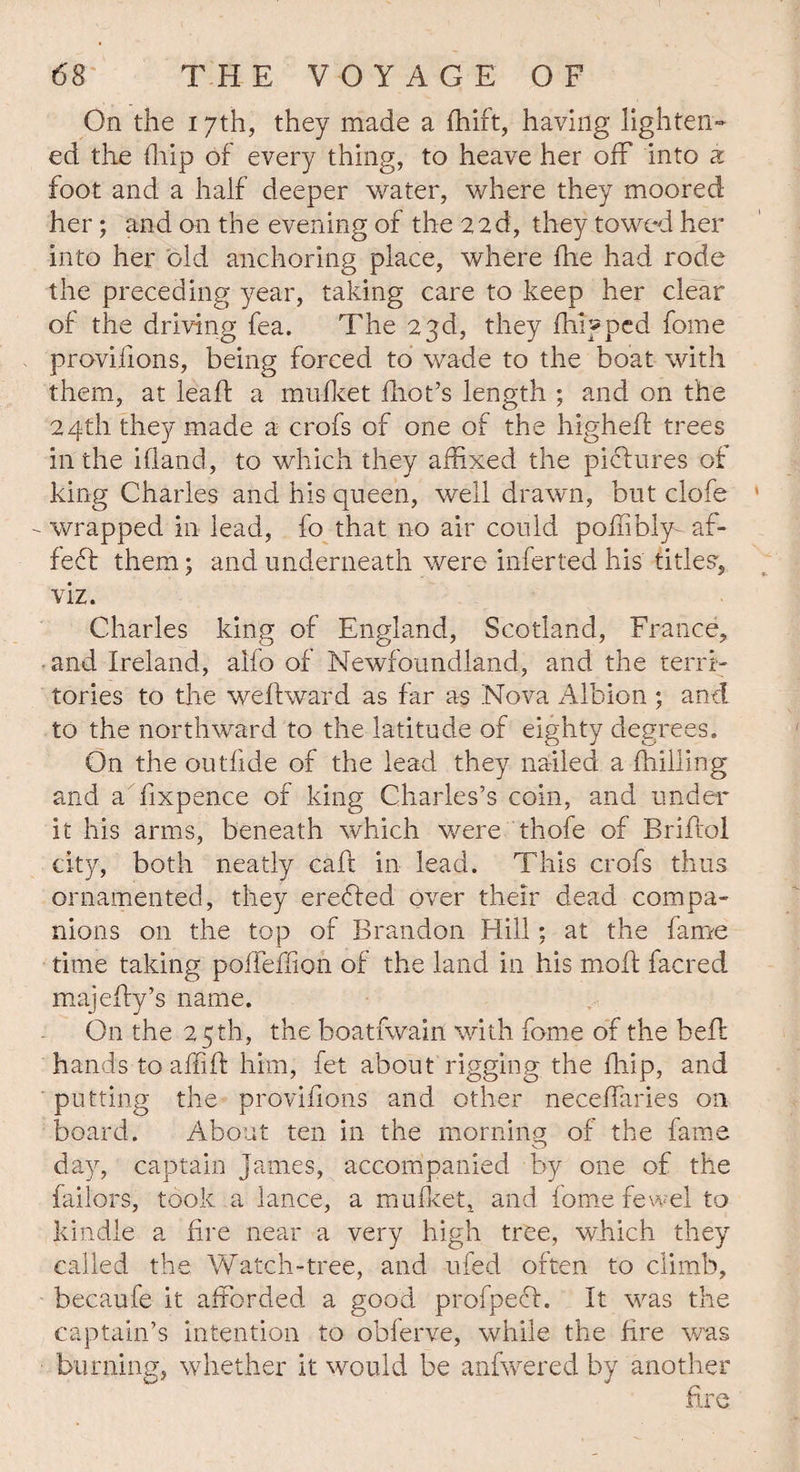 On the 17th, they made a ffiift, having lighten¬ ed the (hip of every thing, to heave her off into & foot and a half deeper water, where they moored her; and on the evening of the 22d, they towed her into her old anchoring place, where fhe had rode the preceding year, taking care to keep her clear of the driving fea. The 23d, they fhifped fome proviiions, being forced to wade to the boat with them, at leaft a mufket iliot’s length ; and on the 24th they made a crofs of one of the higheff trees in the ifland, to which they affixed the pictures of king Charles and his queen, well drawn, but clofe - wrapped in lead, fo that no air could poffibly- af- fedt them; and underneath were inferred his titles, viz. Charles king of England, Scotland, France, and Ireland, alfo of Newfoundland, and the terri¬ tories to the weffward as far as Nova Albion j and to the northward to the latitude of eighty degrees. On the outfide of the lead they nailed a {hilling and a fixpence of king Charles’s coin, and under it his arms, beneath which were thofe of Briffol city, both neatly caft in lead. This crofs thus ornamented, they eredled over their dead compa¬ nions on the top of Brandon Hill; at the fame time taking poffeffion of the land in his molt facred majeffy’s name. On the 25th, the boatfwain with fome of the belt hands to affiff him, fet about rigging the {hip, and putting the provifions and other neceffaries on board. About ten in the morning of the fame day, captain James, accompanied by one of the failors, took a lance, a mu fleet, and fome fewel to kindle a fire near a very high tree, which they called the Watch-tree, and ufed often to climb, becaufe it afforded a good profpedf. It was the captain’s intention to obferve, while the fire was burning, whether it would be anfwered by another fire