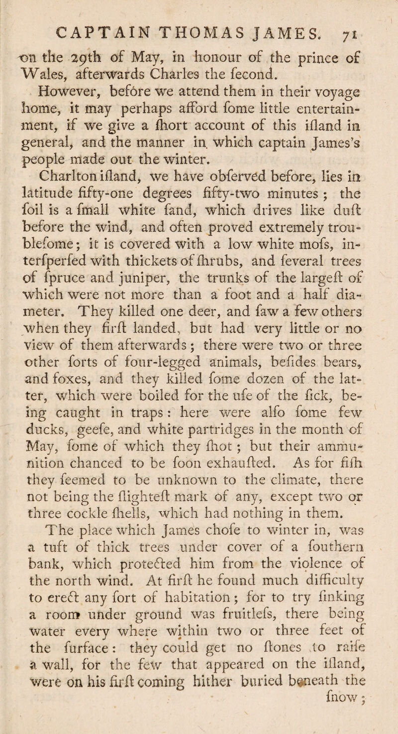 t>n the 29th of May, in honour of the prince of Wales, afterwards Charles the fecond. However, before we attend them in their voyage home, it may perhaps afford fome little entertain¬ ment, if we give a fhort account of this ifland in general, and the manner in. which captain James’s people made out the winter. Charlton ifland, we have obferved before, lies in latitude fifty-one degrees fifty-two minutes ; the foil is a fmall white fand, which drives like duff before the wind, and often proved extremely trou- blefome; it is covered with a low white mofs, in- terfperfed with thickets of fhrubs, and feveral trees of fpruce and juniper, the trunks of the largefl of which were not more than a foot and a half dia¬ meter. They killed one deer, and fawa few others when they firfl landed, but had very little or no view of them afterwards ; there were two or three other forts of four-legged animals, befides bears, and foxes, and they killed fome dozen of the lat¬ ter, which were boiled for the ufe of the fick, be¬ ing caught in traps: here were alfo fome few ducks, geefe, and white partridges in the month of May, fome of which they (hot ; but their ammu¬ nition chanced to be foon exhauded. As for fifh they feemed to be unknown to the climate, there not being the flighted: mark of any, except two or three cockle fhells, which had nothing in them. The place which James chofe to winter in, was a tuft of thick trees under cover of a fouthern bank, which protected him from the violence of the north wind. At fird he found much difficulty to ereft any fort of habitation; for to try finking a room under ground was fruitlefs, there being- water every where within two or three feet of the furface: they could get no dones to raife a wall, for the few that appeared on the illand, were on his fird coming hither buried beneath the