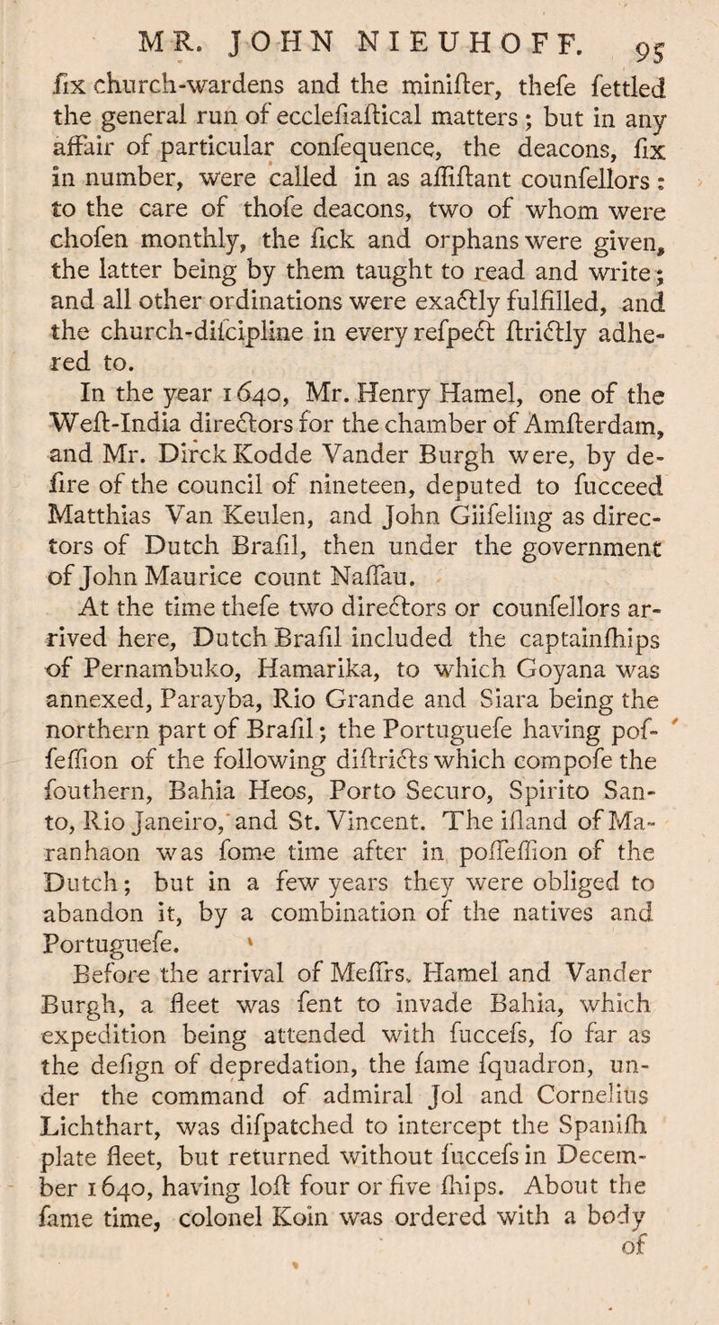 fix church-wardens and the minifler, thefe fettled the general run of ecclefiaftical matters * but in any affair of particular confequence, the deacons, fix in number, were called in as afliflant counfellors: to the care of thofe deacons, two of whom were chofen monthly, the fick and orphans were given, the latter being by them taught to read and write; and all other ordinations were exattly fulfilled, and the church-difcipline in every refpeft flridtly adhe¬ red to. In the year 1640, Mr. Henry Hamel, one of the WeA-India directors for the chamber of AmAerdam, and Mr. DirckKodde Vander Burgh were, by de¬ fire of the council of nineteen, deputed to fucceed Matthias Van Keulen, and John Giifeling as direc¬ tors of Dutch Brafil, then under the government of John Maurice count NafTau. At the time thefe two directors or counfellors ar¬ rived here, Dutch Brafil included the captainfhips of Pernambuko, Hamarika, to which Goyana was annexed, Parayba, Rio Grande and Siara being the northern part of Brafil; the Portuguefe having pof- feffion of the following diAricRs which compofe the fouthern, Bahia Heos, Porto Securo, Spirito San¬ to, Rio Janeiro,'and St. Vincent. The ifland ofMa- ranhaon was fome time after in pofleffion of the Dutch; but in a few years they were obliged to abandon it, by a combination of the natives and Portuguefe. * Before the arrival of Meflrs* Hamel and Vander Burgh, a fleet was fent to invade Bahia, which expedition being attended with fuccefs, fo far as the defign of depredation, the fame fquadron, un¬ der the command of admiral Jol and Cornelius Lichthart, was difpatched to intercept the Spanifh plate fleet, but returned without fuccefs in Decem¬ ber 1640, having loA four or five fhips. About the fame time, colonel Koin was ordered with a body of