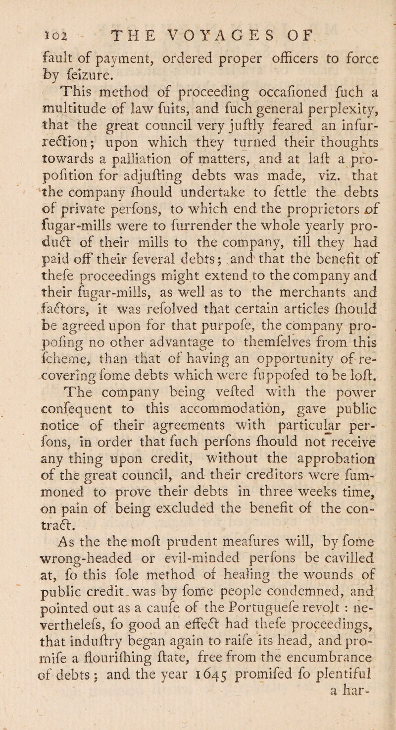 fault of payment, ordered proper officers to force by feizure. This method of proceeding occafioned fuch a multitude of law fuits, and fuch general perplexity, that the great council very juflly feared an infur- redfion; upon which they turned their thoughts towards a palliation of matters, and at laff a pro- pofition for adjufting debts was made, viz. that the company ffiould undertake to fettle the debts of private perfons, to which end the proprietors of fugar-mills were to furrender the whole yearly pro¬ duct of their mills to the company, till they had paid off their feveral debts; and that the benefit of thefe proceedings might extend to the company and their fugar-mills, as well as to the merchants and fadlors, it was refolved that certain articles ffiould be agreed upon for that purpofe, the company pro- poling no other advantage to themfelves from this fclieme, than that of having an opportunity of re¬ covering fome debts which were fuppofed to be loft. The company being veiled with the power confequent to this accommodation, gave public notice of their agreements with particular per¬ fons, in order that inch perfons ffiould not receive any thing upon credit, without the approbation of the great council, and their creditors were fuea¬ rn one d to prove their debts in three weeks time, on pain of being excluded the benefit of the con- trad!. As the the moft prudent meafures will, by fome wrong-headed or evil-minded perfons be cavilled at, fo this foie method of healing the wounds of public credit.was by fome people condemned, and pointed out as a caufe of the Portuguefe revolt : ne- verthelefs, fo good an effedl had thefe proceedings, that induftry began again to raife its head, and pro- mife a flouriffiing ffate, free from the encumbrance of debts; and the year 1645 promifed fo plentiful a har-