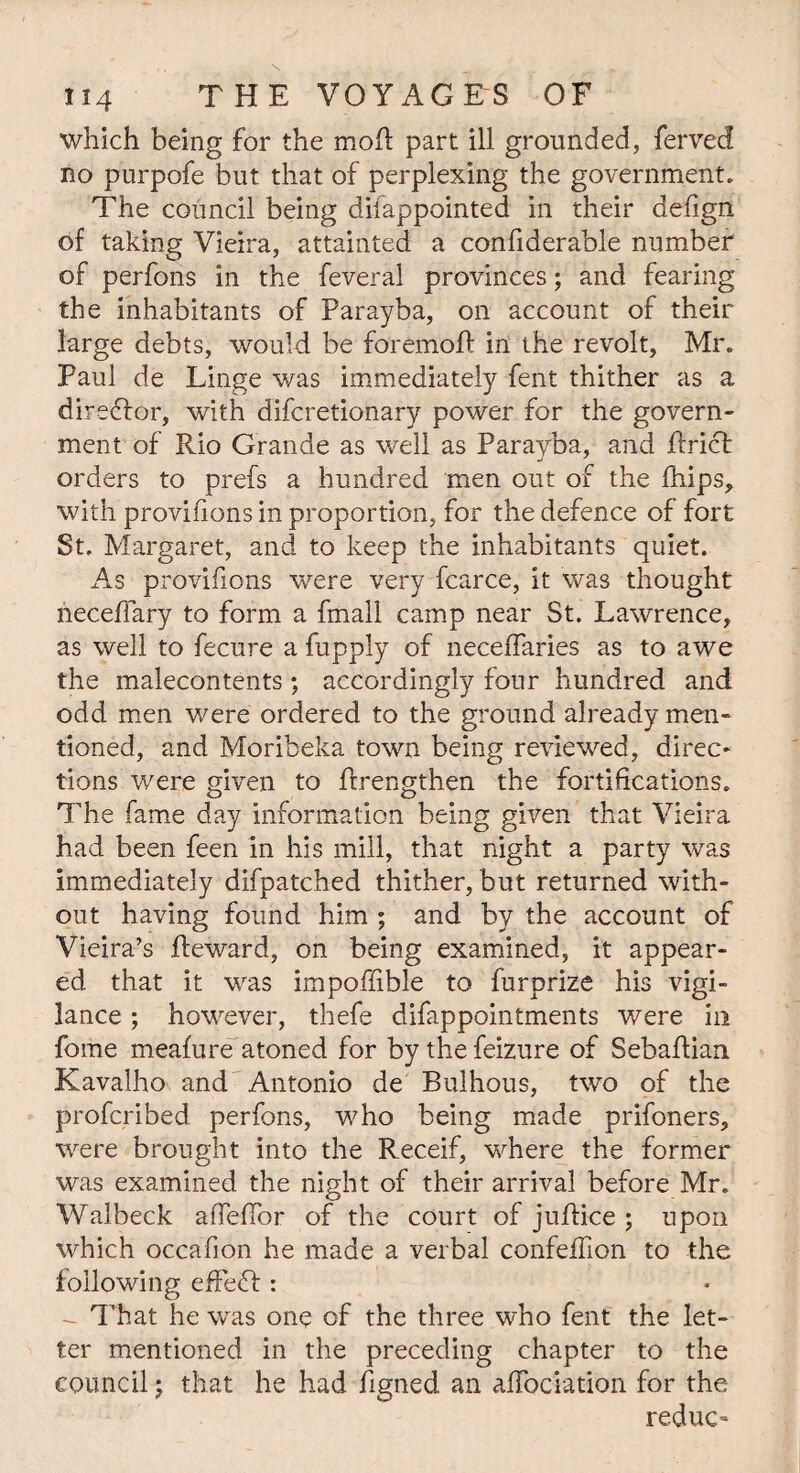 which being for the mod part ill grounded, ferved no purpofe but that of perplexing the government. The council being difappointed in their defign of taking Vieira, attainted a confiderable number of perfons in the feveral provinces; and fearing the inhabitants of Parayba, on account of their large debts, would be foremoR in the revolt, Mr. Paul de Linge was immediately fent thither as a director, with difcretionary power for the govern¬ ment of Rio Grande as well as Parayba, and brief orders to prefs a hundred men out of the blips, with provifions in proportion, for the defence of fort St. Margaret, and to keep the inhabitants quiet. As provifions were very fcarce, it was thought necefiary to form a fmall camp near St. Lawrence, as well to fecure a fupply of neceffaries as to awe the malecontents; accordingly four hundred and odd men were ordered to the ground already men¬ tioned, and Moribeka town being reviewed, direc¬ tions were given to {Lengthen the fortifications. The fame day information being given that Vieira had been feen in his mill, that night a party was immediately difpatched thither, but returned with¬ out having found him ; and by the account of Vieira’s Reward, on being examined, it appear¬ ed that it was impoffible to furprize his vigi¬ lance ; however, thefe difappointments were in fome meafure atoned for by the feizure of SebaRian Kavalho and Antonio de Bulhous, two of the proferibed perfons, who being made prifoners, were brought into the Receif, where the former was examined the night of their arrival before Mr. Walbeck afleflor of the court of juRice ; upon which occafion he made a verbal confefiion to the following effedf : - That he was one of the three who fent the let¬ ter mentioned in the preceding chapter to the council; that he had Rgned an aRociation for the reduc-