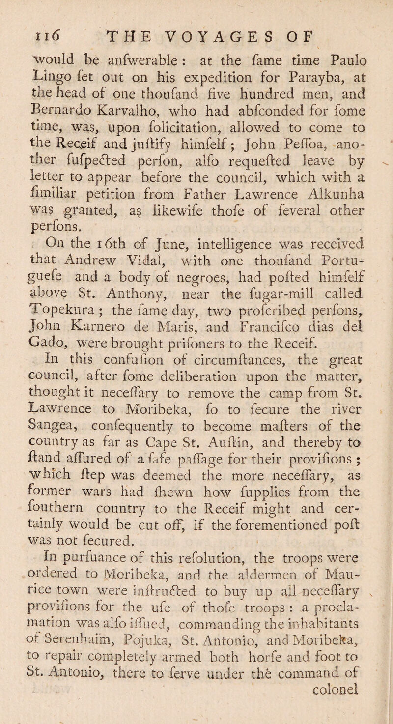 would be anfwerable : at the fame time Paulo Lingo fet out on his expedition for Parayba, at the head of one thoufand five hundred men, and Bernardo Karyalho, who had abfconded for fome time, was, upon felicitation, allowed to come to the Receif and juftify himfelf; John Peffoa, ano¬ ther fufpebled perfon, alfo requeued leave by letter to appear before the council, which with a fnniliar petition from Father Lawrence Alkunha was granted, as likewife thofe of feveral other perfons. On the 16th of June, intelligence was received that Andrew Vidal, with one thoufand Portu- guefe and a body of negroes, had polled himfelf above St. Anthony, near the fugar-mill called Topekura ; the fame day, two profcribed perfons, John Karnero de Maris, and Francifco dias del Gado, were brought prifoners to the Receif. In this confufion of circumflances, the great council, after fome deliberation upon the matter, thought it neceffary to remove the camp from St. Lawrence to Moribeka, fo to fecure the river Sangea, confequently to become mailers of the country as far as Cape St. Auflin, and thereby to Rand allured of a fafe paffage for their provifions ; which Rep was deemed the more neceffary, as former wars had fhewn how fupplies from the feu them country to the Receif might and cer¬ tainly would be cut off, if the forementioned poR was not fecured. In purfuance of this resolution, the troops were ordered to Moribeka, and the aldermen of Mau¬ rice town were inRrubled to buy up all neceffary x provifions for the ufe of thofe troops : a procla¬ mation was alfo iffued, commanding the inhabitants of Serenhaim, Pojuka, St. Antonio, and Moribeka, to repair completely armed both horfe and foot to St. Antonio, there to ferve under the command of colonel