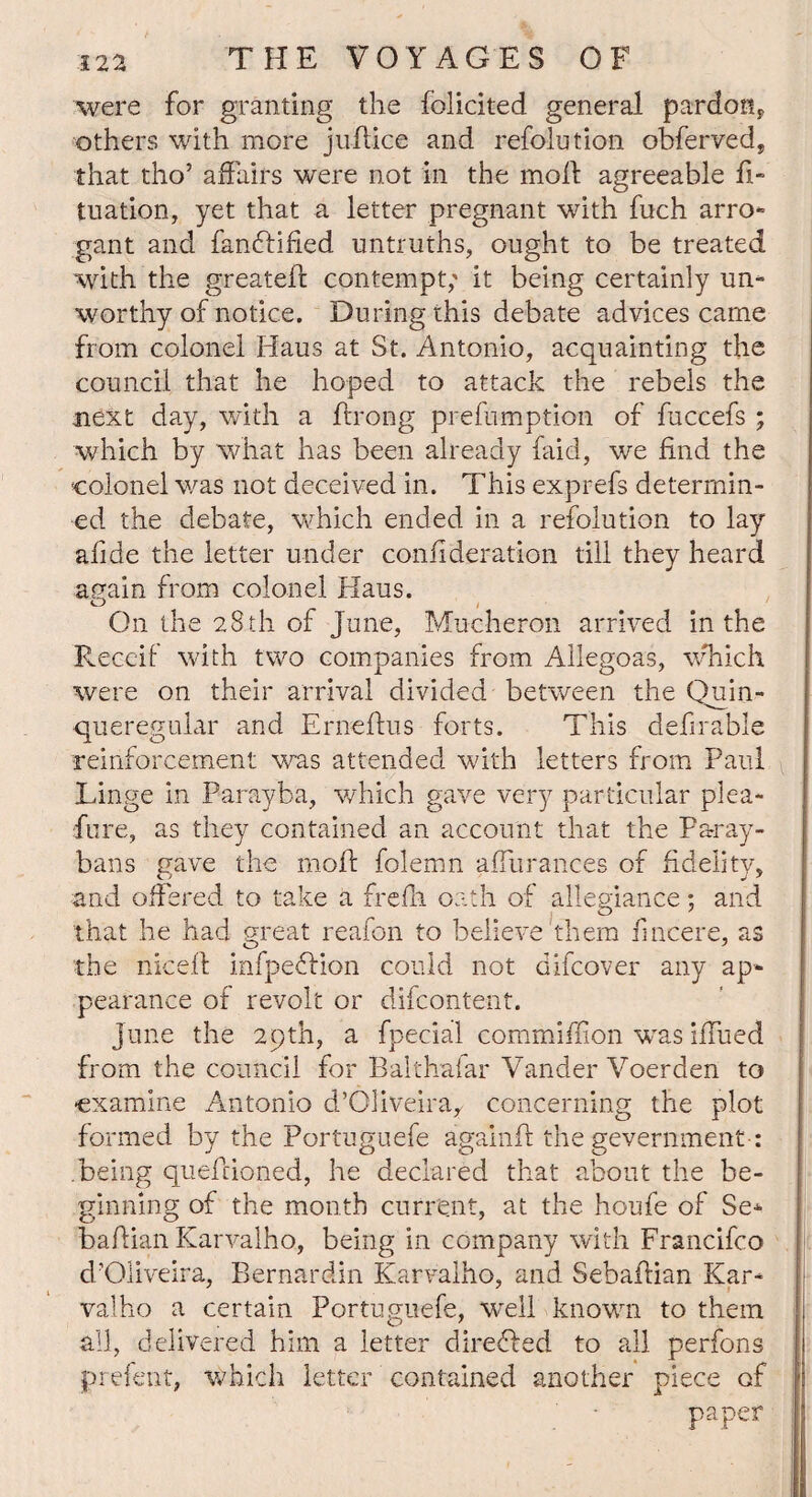 were for granting the folicited general pardon* others with more ju-ftice and refolotion obferved* that tho’ affairs were not in the moft agreeable fi- tuation, yet that a letter pregnant with fuch arro¬ gant and fandlified untruths, ought to be treated with the greateft contempt; it being certainly un¬ worthy of notice. During this debate advices came from colonel Haus at St. Antonio, acquainting the council that he hoped to attack the rebels the next day, with a ftrong prefumption of fuccefs ; which by what has been already faid, we find the colonel was not deceived in. This exprefs determin¬ ed the debate, which ended in a refolution to lay afide the letter under conftderation till they heard again from colonel Haus. o On the 28 th of June, Mucheron arrived in the Receif with two companies from Allegoas, which were on their arrival divided between the Quin- queregular and Erneftus forts. This definable reinforcement was attended with letters from Paul Linge in Parayba, which gave very particular plea- fore, as they contained an account that the Paray- bans gave the moft folemn affurances of fidelity, and offered to take a frefh oath of allegiance; and that he had great reafon to believe them fmcere, as the niceff infpedfion could not aifcover any ap¬ pearance of revolt or difcontent. June the 29th, a fpecial commiffion was iffued from the council for Balthafar Vander Voerden to examine Antonio d’Oliveira^ concerning the plot formed by the Portuguefe againft the gevernment: .being quefeioned, he declared that about the be¬ ginning of the month current, at the houfe of Se- baflian Karvalho, being in company with Francifco d'Oliveira, Bernardin Karvalho, and Sebaftian Kar¬ valho a certain Portuguefe, wrell known to them all, delivered him a letter diredled to all perfons prefent, which letter contained another piece of paper