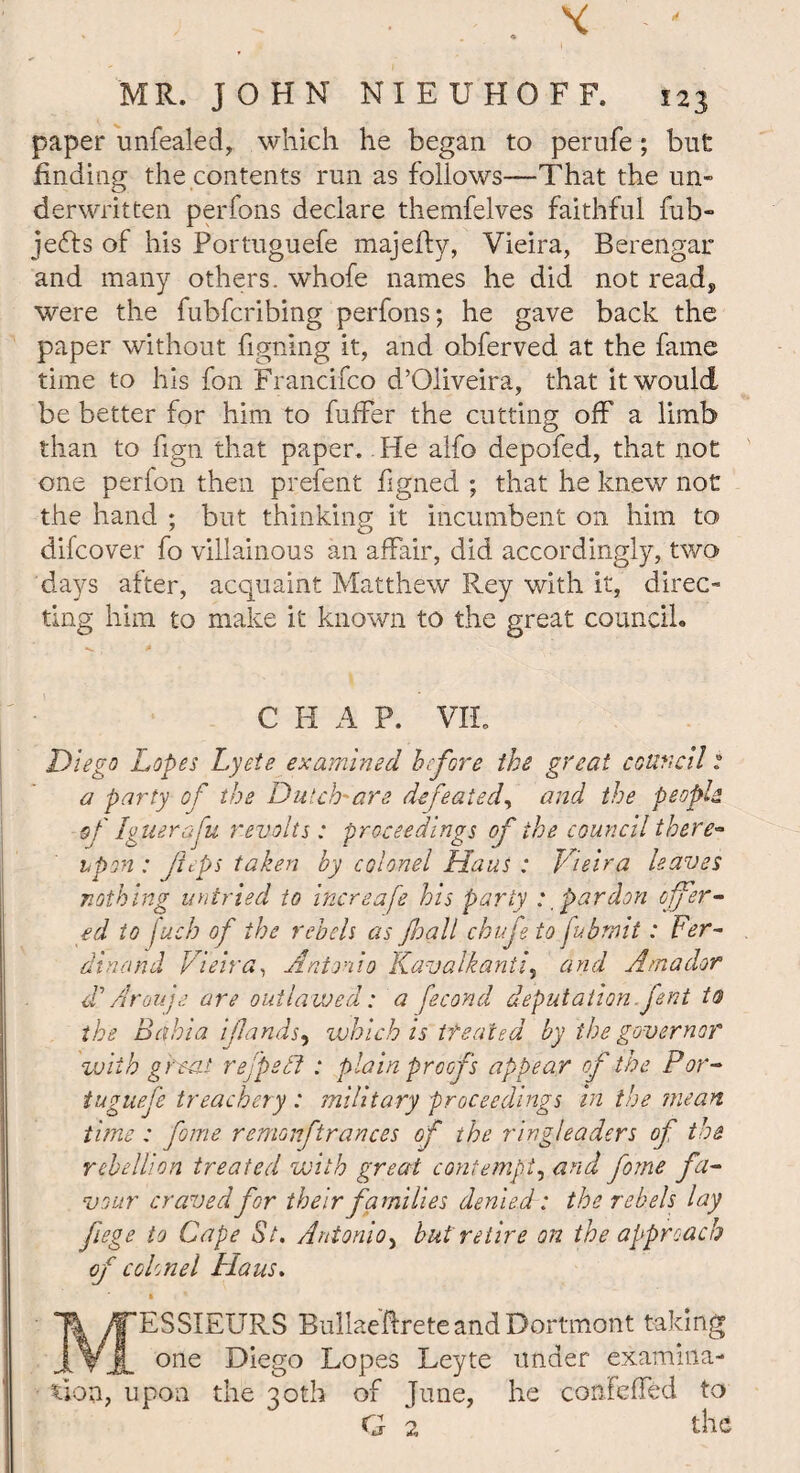 paper unfealed, which he began to perufe; but finding the contents run as follows—That the un¬ derwritten perfons declare themfelves faithful fub- jefts of his Portuguefe majefly, Vieira, Berengar and many others, whofe names he did not read, were the fubfcribing perfons; he gave back the paper without figning it, and obferved at the fame time to his fon Francifco d’Oliveira, that it would be better for him to fuffer the cutting off a limb than to fign that paper. He alfo depofed, that not one perfon then prefent figned ; that he knew not the hand ; but thinking it incumbent on him to difcover fo villainous an affair, did accordingly, two days after, acquaint Matthew Rey with it, direc¬ ting him to make it known to the great council. C H A P. VIL Diego Lopes Lyete examined before the great council: a party of the Dutch'are defeated, and the people of Iguerfu revolts: proceedings of the council there* hprn : ftps taken by colonel Haus : Vieira leaves nothing untried to increafe his party : pardon offer¬ ed to fuch of the rebels as Jhall chufe to fubruit: Fer¬ dinand Vieira, Antonio Kavalkantf and Amador d'Arouje are outlawed: a fecond deputation.fsnt to the Bahia if ands) which is treated by the governor with great rejpedl : plain proofs appear of the Por¬ tuguefe treachery : military proceedings in the mean tune : fome remonftrances of the ringleaders of the rebellion treated with great contempt, and fome fa¬ vour craved for their families denied: the rebels lay fiege to Cape St. Antonio> but retire on the approach of colonel Haus. MESSIEURS BuliaeftreteandDortmont taking one Diego Lopes Leyte under examina¬ tion, upon the 30th of June, he confeffed to G 2 the