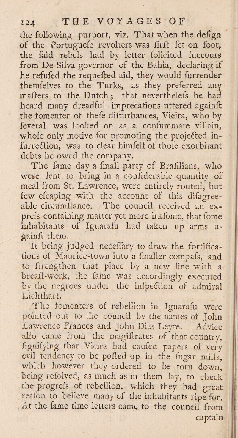 the following purport, viz. That when the defign of the portuguefe revolters was firfl fet on foot, the faid rebels had by letter folicited fuccours from De Silva governor of the Bahia, declaring if he refufed the requeued aid, they would furrender themfelves to the Turks, as they preferred any mailers to the Dutch; that neverthelefs he had heard many dreadful imprecations uttered again!! the fomenter of thefe difturbances, Vieira, who by feveral was looked on as a confummate villain, whofe only motive for promoting the projected in- furredfion, was to clear himfelf of thofe exorbitant debts he owed the company. The fame day a fmall party of Brahlians, who were fent to bring in a considerable quantity of meal from St. Lawrence, were entirely routed, but few efcaping with the account of this difagree- able circumflance. The council received an ex- prefs containing matter yet more irkfome, that fome inhabitants of Iguarafu had taken up arms a- gainlf them. It being judged neceffary to draw the fortifica¬ tions of Maurice-town into a Smaller compafs, and to Strengthen that place by a new line with a breaft-work, the fame was accordingly executed by the negroes under the infpedlion of admiral Liehthart. The fomenters of rebellion in Iguarafu were pointed out to the council by the names of John Lawrence Frances and John Dias Leyte. Advice alfo came from the magistrates of that country, Signifying that Vieira had caufed papers of very evil tendency to be polled up in the fugar mills, which however they ordered to be torn down, being refolved, as much as in them lay, to check the progrefs of rebellion, which they had great reafon to believe many of the inhabitants ripe for. At the Same time letters came to the council from captain