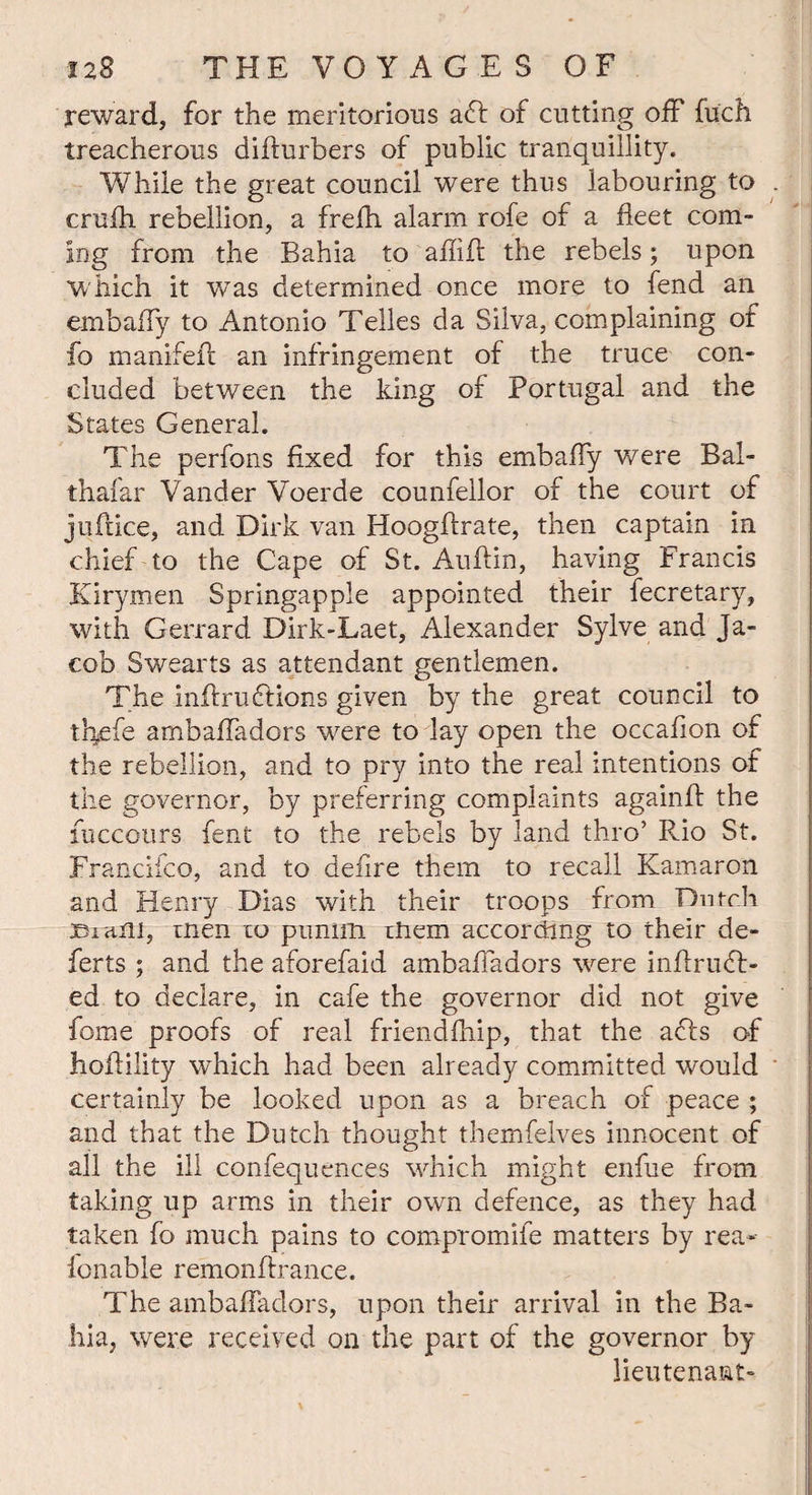 reward, for the meritorious aft of cutting off fuch treacherous difturbers of public tranquillity. While the great council were thus labouring to . crufh rebellion, a frefh alarm rofe of a fleet com¬ ing from the Bahia to aflifi the rebels; upon which it was determined once more to fend an embafly to Antonio Telles da Silva, complaining of fo manifefi an infringement of the truce con¬ cluded between the king of Portugal and the States General. The perfons fixed for this embafly were Bai- thafar Vander Voerde counfellor of the court of jnftice, and Dirk van Hoogftrate, then captain in chief to the Cape of St. Auftin, having Francis Jurymen Springapple appointed their fecretary, with Gerrard Dirk-Laet, Alexander Sylve and Ja¬ cob Swearts as attendant gentlemen. The infiruftions given by the great council to thefe ambafladors were to lay open the occafion of the rebellion, and to pry into the real intentions of the governor, by preferring complaints againA the fuccours fent to the rebels by land thro’ Rio St. Francifco, and to deiire them to recall Kamaron and Henry Dias with their troops from Dutch jBia.ni, men 10 pumm them according to their de¬ fer ts ; and the aforefaid ambafladors were inflruft- ed to declare, in cafe the governor did not give fome proofs of real friendfhip, that the afts of hoAility which had been already committed would certainly be looked upon as a breach of peace ; and that the Dutch thought themfelves innocent of all the ill confequences which might enfue from taking up arms in their own defence, as they had taken fo much pains to compromife matters by rea- fonable remonfirance. The ambafladors, upon their arrival in the Ba¬ hia, were received on the part of the governor by lieutenant-