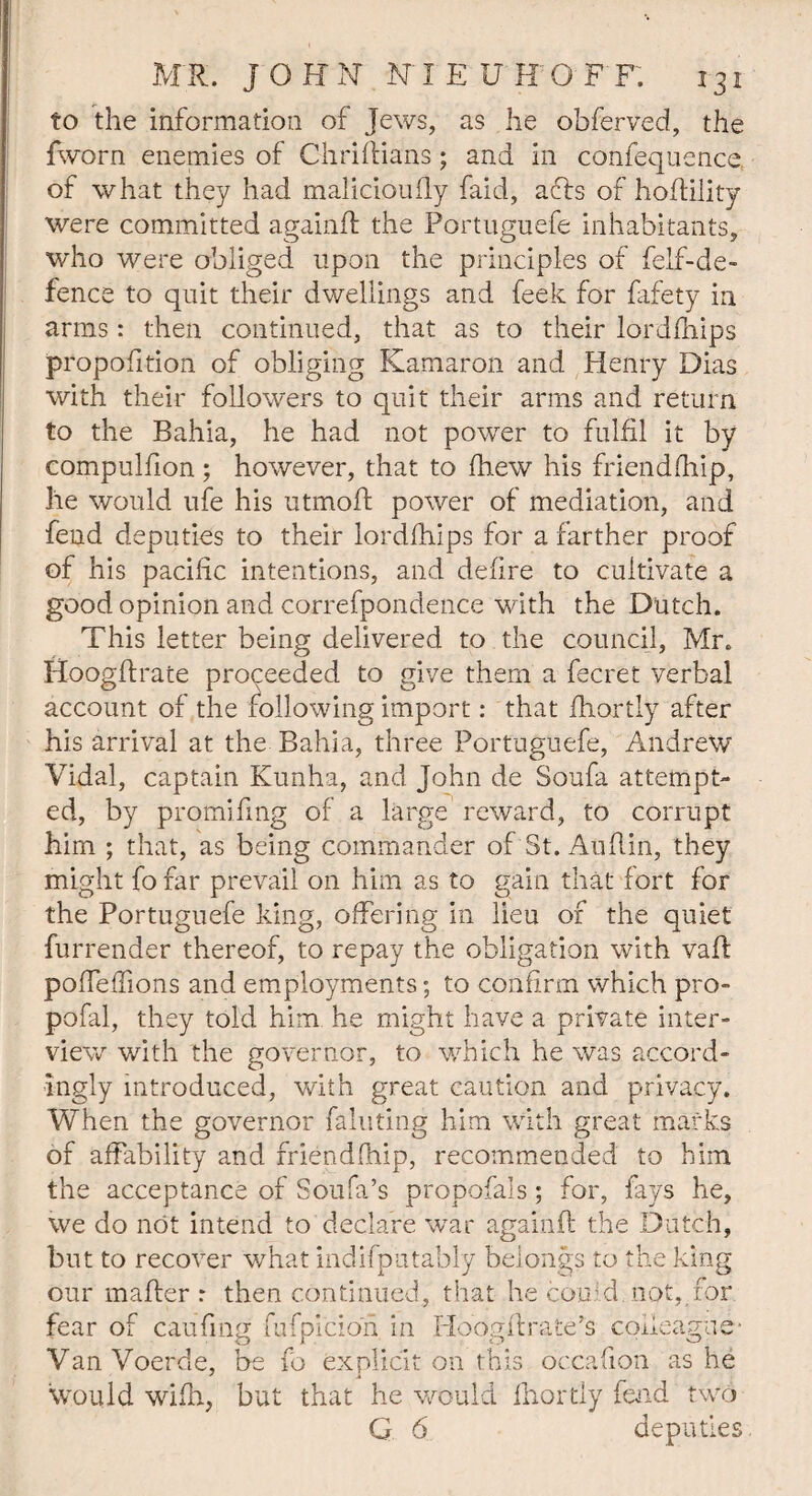 to the information of Jews, as he obferved, the fworn enemies of Chriflians; and in confequence. of what they had malicioufly faid, atts of hoffility were committed againft the Portuguefe inhabitants, who were obliged upon the principles of felf-de- fence to quit their dwellings and feek for fafety in arms: then continued, that as to their lordfhips propofltion of obliging Kamaron and Henry Dias with their followers to quit their arms and return to the Bahia, he had not power to fulfil it by compulfion; however, that to fhew his friendfhip, he would ufe his utmofi power of mediation, and fend deputies to their lordfhips for a farther proof of his pacific intentions, and defire to cultivate a good opinion and correfpondence with the Dutch. This letter being delivered to the council, Mr. ttoogfirate proceeded to give them a fecret verbal account of the following import: that fhortly after his arrival at the Bahia, three Portuguefe, Andrew Vidal, captain Kunha, and John de Soufa attempt¬ ed, by promifing of a large reward, to corrupt him ; that, as being commander of St. Auflin, they might fo far prevail on him as to gain that fort for the Portuguefe king, offering in lieu of the quiet furrender thereof, to repay the obligation with vail pofieflions and employments; to confirm which pro- pofal, they told him he might have a private inter¬ view with the governor, to which he was accord¬ ingly introduced, with great caution and privacy. When the governor fainting him with great marks of affability and friendfhip, recommended to him the acceptance of Soufa’s propofals; for, fays he, we do not intend to declare war again if the Dutch, but to recover what indifpatably belongs to the king our mailer r then continued, that he could not, for fear of caufing fufpicion in Hoogflrate’s colleague' VanVoerde, be fo explicit on this occafion as he would wifh, but that he would fhortly fend two G 6 deputies