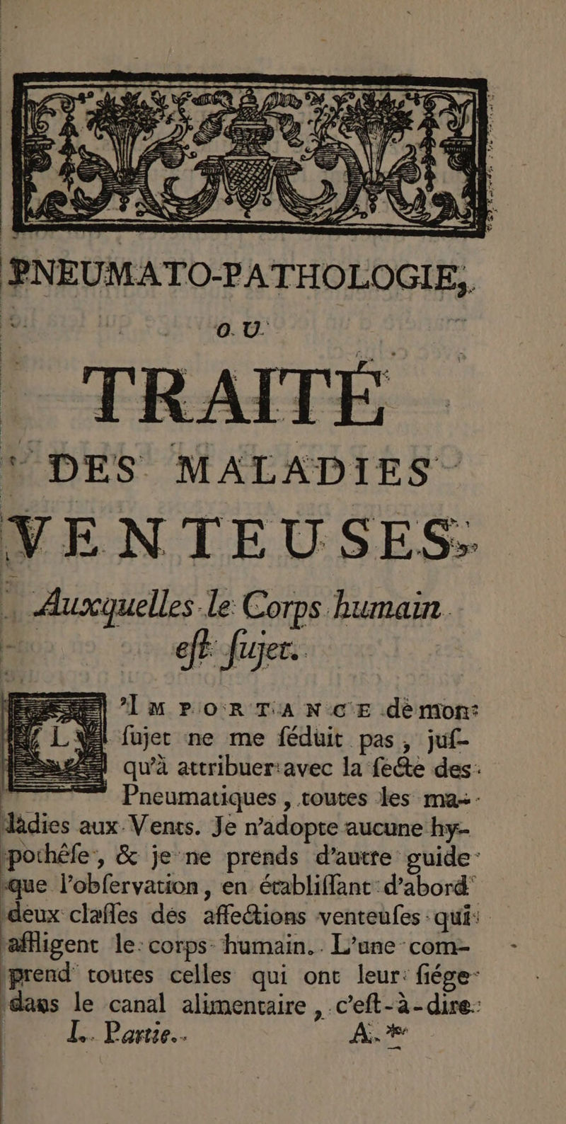 ‘4 IPS. SES ; m PNEUMATO-PATHOLOGIE, | ©. U. ! DES MALADIES VENTEUSES: … Auxquelles le Corps humain D Jun =) lu Po rTAnNcE demon: Vi fujec ne me féduit pas, juf- À qu'à attribuer:avec la fete des: | * Pneumatiques , toutes les ma+- dâdies aux Vents. Je n’adopte aucune hy- pochéfe, & je ne prends d'autre guide que l’obfervation, en établiffant d’abord’ deux clafles dés affetions venteufes qui: rafigent le: corps. humain. . L'une com- prend routes celles qui ont leur: fiége- dass le canal alimentaire , c’eft-à-dire: IL. Partie. À, #4