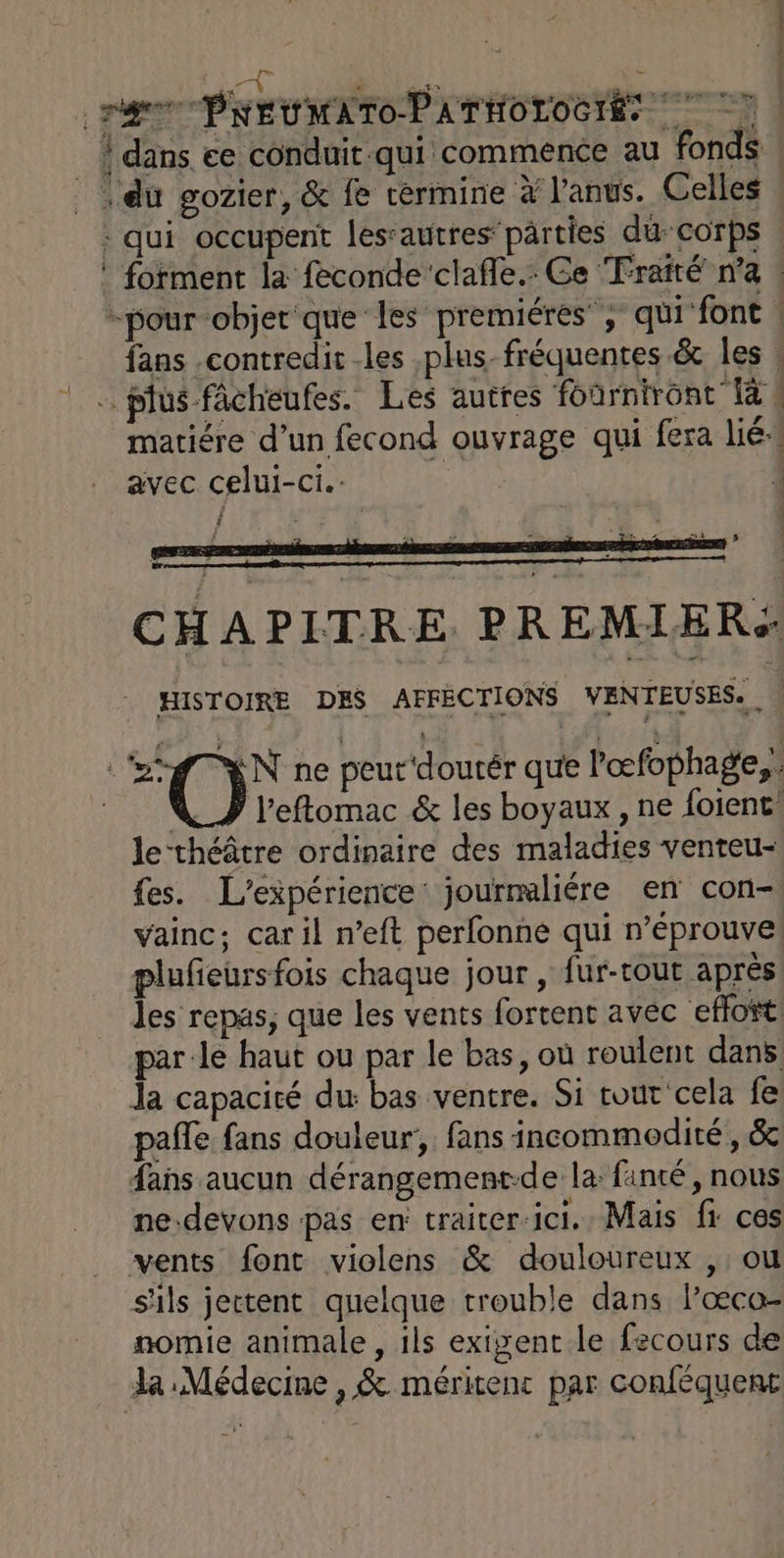 CE | dans ce conduit qui commence au fonds | |. du gozier, &amp; fe cermine à l'anus. Celles | : qui occupent les‘autres’pârties du corps forment la feconde clafle.: Ce Traité n’a | -pour-objer que les premiéres”; qui font | fans contredit les .plus-fréquentes &amp; les ! … plus fâcheufes. Les autres foûrniront 1à ! matiére d’un fecond ouvrage qui fera lié. avec celui-ci. , LA E H A P ITRE. P R EMIE Ré HISTOIRE DES AFFECTIONS VEN HEUSES. \ “DO; ne peut‘doutér que l'œfophage,. V_J l’effomac &amp; les boyaux , ne foient le-théâtre ordinaire des maladies venteu- fes. L'expérience: jourmaliére en con- vainc; car il n’eft perfonne qui n’éprouve plufieürsfois chaque jour, fur-tout après les repas, que les vents fortent avec effoñt: par-le haut ou par le bas, où roulent dans Ja capacité du bas ventre. Si tout cela fe pañfe fans douleur, fans incommeodité , &amp; fans aucun dérangement-de la fanté, nous ne.devons pas en: traiter-ici.. Mais fr ces vents font violens &amp; douloureux , ou s'ils jectent quelque trouble dans l’œco- nomie animale, ils exigent le fecours de la Médecine , &amp; méritent par conféquent