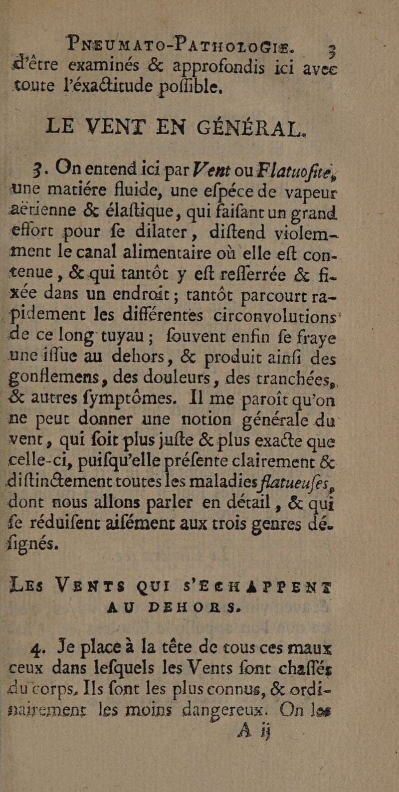 d'être examinés & approfondis ici avee toute l’éxaétitude poffible, LE VENT EN GÉNÉRAL. 3: On entend ici par Vent ouFlatuofire, une matiére fluide, une efpéce de vapeur aérienne & élaftique, qui faifanc un grand eflort pour fe dilater, diftend violem- ment le canal alimentaire où elle eft con-. tenue , & qui tantôt y eft reflerrée & fi. xce dans un endroit ; tantôt parcourt ra- pidement les différentes circonvolutions’ de ce long tuyau ; fouvent enfin fe fraye une iflue au dehors, & produit ainf des gonflemens, des douleurs, des tranchées, & autres fymptômes. Îl me paroi qu’on ne peut donner une notion générale du vent, qui foit plus jufte & plus exacte que celle-ci, puifqu’elle pren clairement & <iftinétement toutes les maladies flarueufes, dont nous allons parler en détail, & qui fe réduifent aifément aux crois genres dé. fignés. Les VENTS QUI S'ECHAPPENT AU DEHORS. 4. Je place à la tête de tous ces maux ceux dans lefquels les Vents font chaflés au corps, Ils font les plus connus, & ordi- sarement les moins dangereux. On les À à