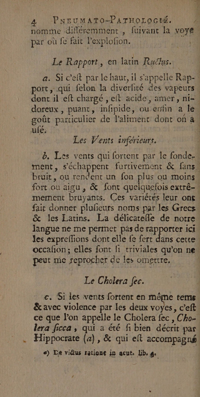 nomme difiéremment , fuivant la voye par où fe fait Pexplofion. Le Rapport, en latin Ruclus. a. Si c’eft par le haur, il s'appelle Rap- port, qui felon la diverfité des vapeurs. dent il eft chargé , eft acide, amer, ni-. doreux, puant, infipide, ou enfin a le goût particulier de l'aliment dont on à ulé; : Les Vents inférieurs. &. Les vents qui fortent par le fonde. ment, s’échappent furtivement & fans. bruit, ou rendent un fon plus ou moins. fort.ou aigu, & font quelquefois extré-. mement bruyants. Ces variétés leur ont fait donner plufeurs noms par les Grecs & les Latins. La délicatefle de notre langue ne me permet pas de rapporter ici les expreflions dont elle fe fert dans cette occañon; elles font f1 triviales qu’on ne peut me reprocher de les omettre, Le Cholera fec. c. Si les vents fortent en même tems & avec violence par les deux voyes, c’eft ce que l’on appelle le Cholera fec , Cho- lera ficca, qui a été fi bien décrit par . Hippocrate (a), & qui eft accompagné <) Le vi@us ratione in acut. Lib. ge