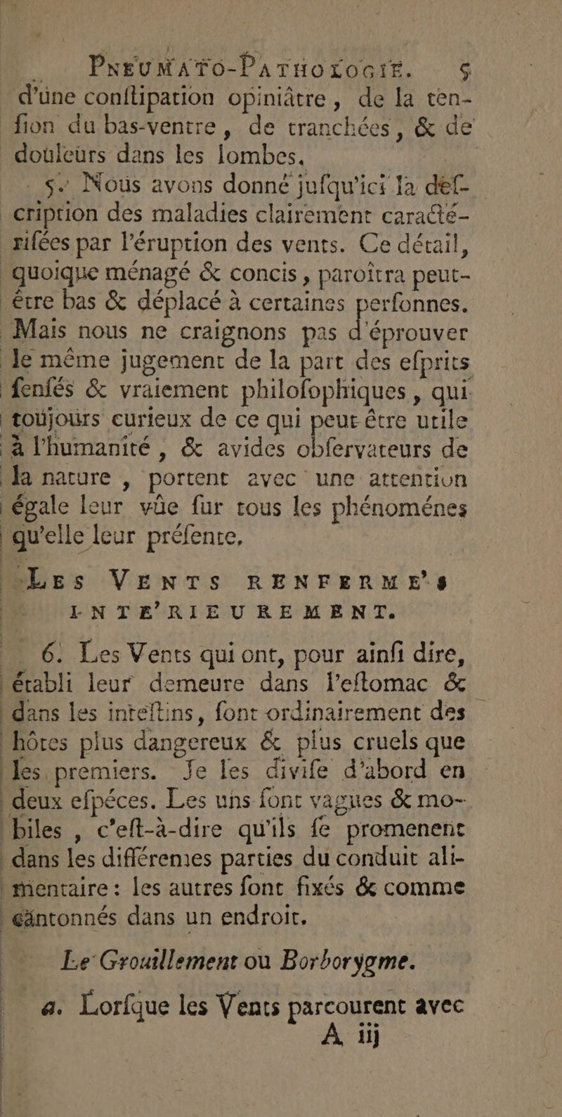 , PNEUMATO-Patuotoctte. % d'une conitipation opiniâtre, de la ten- fion du bas-ventre, de tranchées, &amp; de douleurs dans les lombes. s. Nous avons donné jufqu'ici Ja def- _cription des maladies clairement caracté- rifées par l’éruption des vents. Ce déxail, quoique ménagé &amp; concis, paroîtra peut- être bas &amp; déplacé à certaines perfonnes. Mais nous ne craignons pas d éprouver Je même jugement de la part des efprits fenfés &amp; vraiement philofophiques , qui. toùjours curieux de ce qui peut être utile à l'humanité , &amp; avides obfervateurs de a nature , portent avec une attentivn égale leur vüûe fur tous les phénoménes | qu’elle leur préfente, Les VENTS RENFERME’S | LNTERIEUREMENT. _ 6: Les Vents qui ont, pour ainfi dire, établi leur demeure dans l’eflomac &amp; dans les inteltins, font ordinairement des hôtes plus dangereux &amp; plus cruels que bles premiers. Je les divife d’abord en deux efpéces. Les uns font vagues &amp; mo- biles , c’eft-à-dire qu'ils fe promenent dans les différemes parties du conduit ali- | mentaire : les autres font fixés &amp; comme éäntonnés dans un endroit, Le Groutllement où Borborÿgme. a. Lorfque les Vents parcourent avec