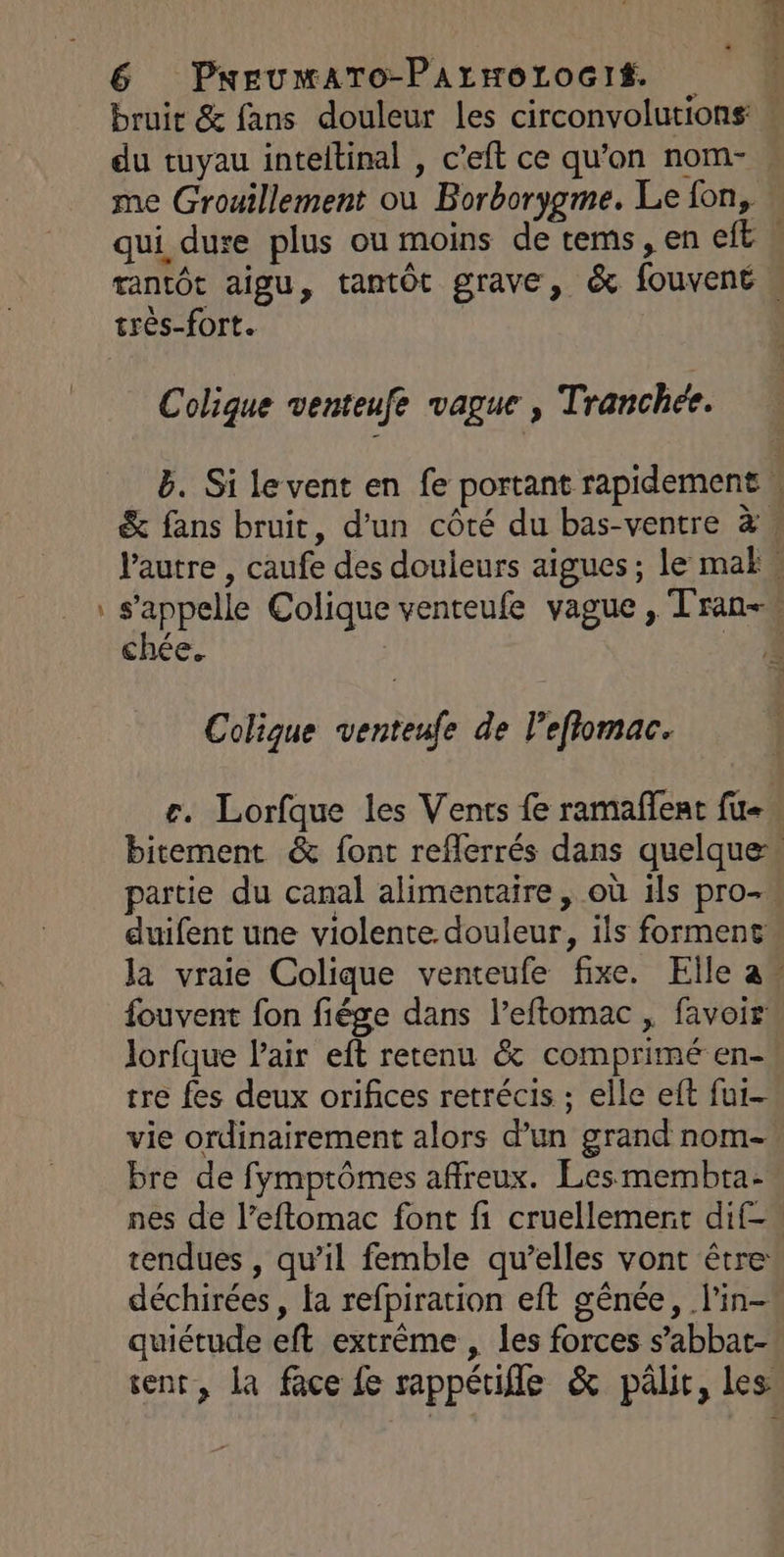 æ bruit & fans douleur les circonvolutions du tuyau inteltinal , c’eft ce qu’on nom-. me Grouillement où Borborygme. Le fon, qui dure plus ou moins de tems, en eft n rantôt aigu, tantôt grave, & fouvent | très-fort. | Colique venteufe vague, Tranchée. b. Si le vent en fe portant rapidement \ & fans bruit, d’un côté du bas-ventre à. l’autre , caufe des douleurs aigues; le maËk Fine Colique venteufe vague , Tran+ chée. | Colique venteufe de l’efiomac. r. Lorfque les Vents fe ramafñlent fu bitement & font reflerrés dans quelque» partie du canal alimentaire, où ils pro- duifent une violente. douleur, ils forment la vraie Colique venteufe fixe. Elle a_ fouvent fon fiége dans l’eftomac , favoir Jorfque Pair eft retenu & comprimé en- tre fes deux orifices retrécis ; elle eft fur- vie ordinairement alors d’un grand nom- bre de fymptômes affreux. Les membta- nes de l’eftomac font fi cruellement dif- tendues , qu’il femble qu’elles vont être déchirées , la refpiration eft gênée, l'in- quiétude eft extrême , les forces s’abbat- sent, la face fe sappéuifle & pâlir, les