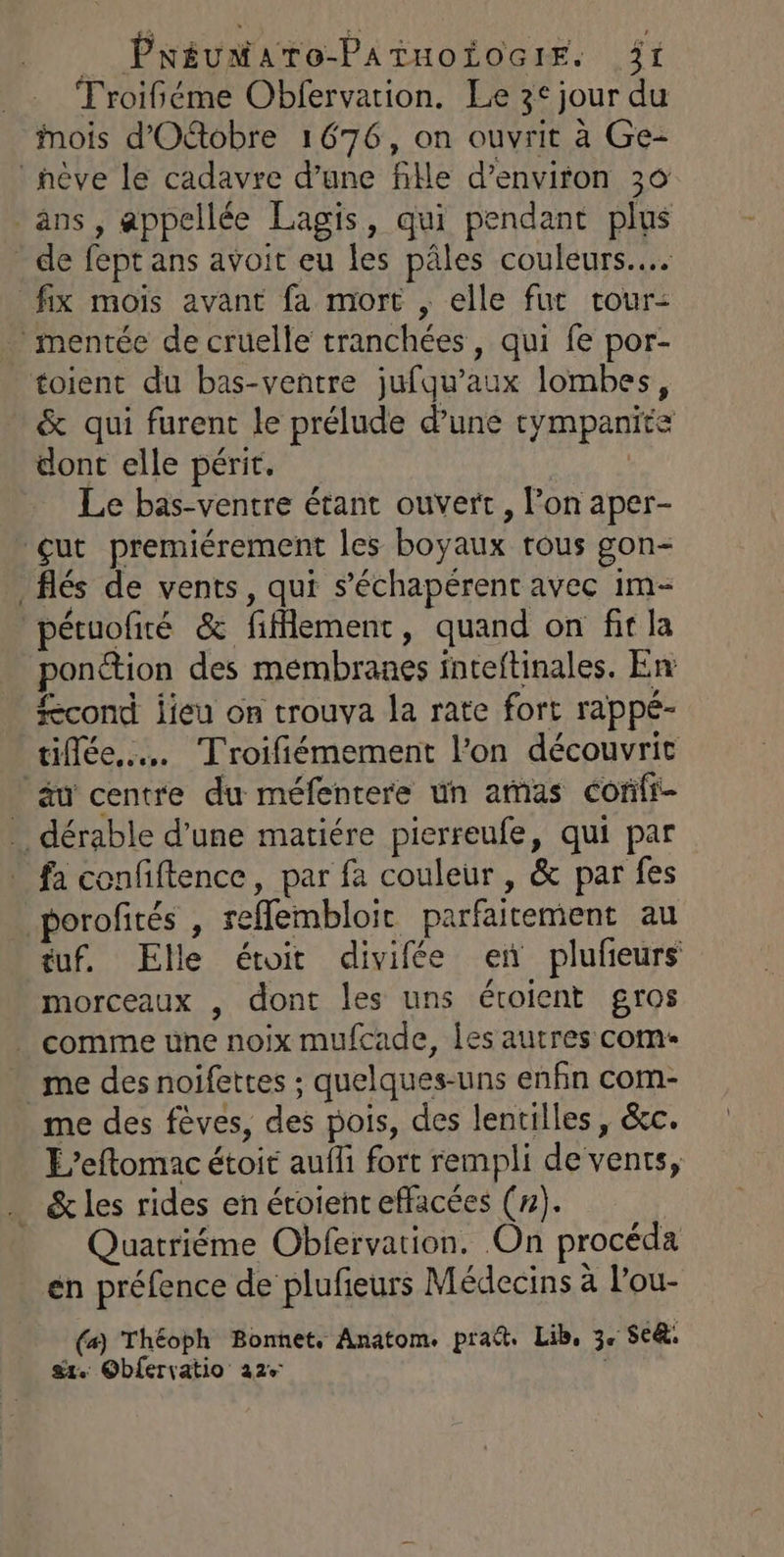 _ Pnéuataro-Painoiocrr. ât TFroifiéme Obfervation. Le 3° jour du Mois d'Otobre 1676, on ouvrit à Ge- hève le cadavre d’une file d'environ 30 ans, appellée Lagis, qui pendant plus de fept ans avoit eu les pâles couleurs... fix mois avant fa mort , elle fut tour: mentée de cruelle tranchées, qui fe por- toient du bas-ventre jufqu’aux lombes, &amp; qui furent le prélude d’une tympanite dont elle périt. | Le bas-ventre étant ouvert, l’on aper- çut premiérement les boyaux tous gon- _flés de vents, qui s’échapérent avec im- pétuofiré &amp; fiflement, quand on fit la ponction des membranes inteftinales. En cond jieu on trouva la rate fort rappé- tilée…. Troifiémement l’on découvrit äu centre du méfentere un arnas confi … dérable d’une matiére pierreufe, qui par fa confiftence, par fa couleur , &amp; par fes _porofités , reflembloir parfaitement au tuf. Elle étoit divifée en plufeurs morceaux , dont les uns étoient gros . comme une noix mufcade, Îles autres com- me des noifettes ; quelques-uns enfin com- me des fèves, des pois, des lentilles, &amp;c. E’eftomac étoit auffi fort rempli de vents, &amp; les rides en éroient effacées (#). Quatriéme Obfervation. On procéda en préfence de plufeurs Médecins à l’ou- (#) Théoph Bonnet, Anatom. pra. Lib, 3. Se: gt. Obfervatio 22%