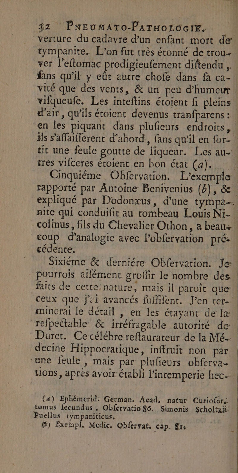 verture du cadavre d’un enfant mort de tympanite. L'on fut très étonné de trou ver l’eflomac prodigieufement diftendu , fans qu’il y eût autre chofe dans fa ca- d'air, qu'ils étoient devenus tranfparens : tit une feule goutte de liqueur. Les au- tres vifceres étoient en bon état (a). coup d’analogie avec l’obfervation pré. cédente. | ceux que j’:i avancés fufifent. J’en ter- minerai le détail , en les étayant de la refpeëtable &amp; irréfragable autorité de: decine Hippocratique, inftruit non par ‘une feule, mais par plufeurs obferva- Hons, aprés avoir établi l’intemperie hec (4) Ephémerid. German. Acad, natur Curiofor.. tomus fecundus , Obfervatio 86. Simonis Scholtzit Puellus tympaniticus, &amp;) Exempl, Medie, Obferrat, cap. $rs