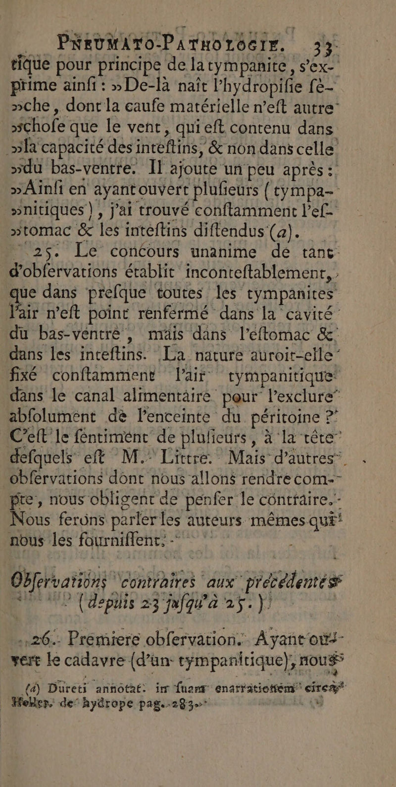 tique pour principe de latympanite, s’ex- prime ainfi : »De-là naît l’hydropifie fe- »che, dont la eaufe matérielle n’eft autre’ »chofe que le vent, quieft contenu dans »la capacité des intéftins, &amp; non dans celle’ »du bas-ventre. Il ajoute un peu après :: »Aïnfi en ayantouvert plufieurs { cympa- »nitiques), jai trouvé conftlamment l’ef- »tomac &amp; les intéftins diflendus (a). - 25. Le concours unanime dé tant d'obfervations établit inconteftablement, . ue dans prefque toutes les tympanites Pair n’eft point rénférmé dans la cavité du bas-ventrè , mais dans l’eflomac &amp;: dans les inteftins. La nature auroir-clle” fixé conftamment Pair tympanitique dans le canal alimentäire pour l’exclure” abfolument de lenceinte du périroine ? Celt' Ie féntimént de plulieurs, à ‘la tête” defquels eft M. Littré. Mais d’autres. obfervations donc nous allons rendre com-- pre, nous obligent de penfer le contraire. - Nous ferüns parler les auteurs mêmes qu£! nous les fourniflent. Obfervations ‘contraires aux précédentés DE (deplis 23 jafjqgu'a 25. |) ..26.- Premiere obfervation. À yant ou vert le cadavre {d’ün: tympanirique), nous” 10) Düreti annotat: im fuant enarvitiotém cire | Holler. de” hyürope pag..283 .