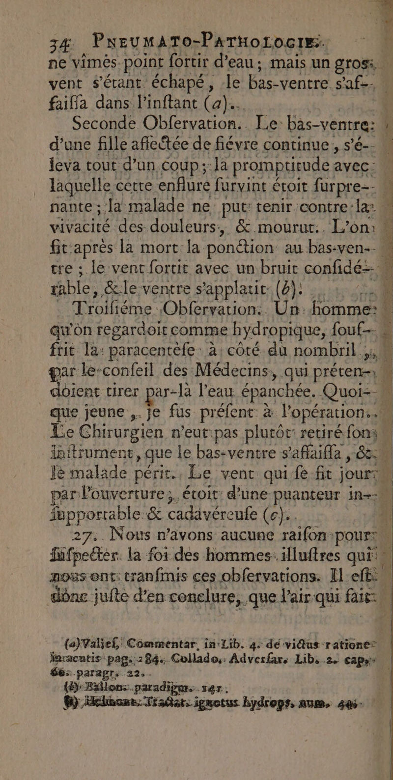 ne vimés. point fortir d’eau ; mais un gros. vent s'érant échapé, le bas- ventre s’af. faiffa dans linftant (a). Seconde Obfervation.. Le- bas-ventre: d’une fille affectée de fiévre continue, s’é-- leva tout d’un coup ;:la promptitude avec: nante ; ‘a malade ne: put: tenir contre la able, &amp;le ventre s'applatit (4): . er Troiliéme Obfervation:. Un: homme: auw’oôn regardoit comme hydropique, fouf s Due Le Ghirurgien n'eut:pas plutôt: retiré foni re malade périr., Le vent quife fit jour: PRPRAE &amp; cadävéreufe (e}.. sifndten la foi des hommes illuftres qui (a)Valiel Cômmentar. in: Lib: 4. de vidus rationé® fnracntis pag..284. Collado, Adverfars Lib, 2. CETAE 66: .paragre 22. . (4) Béllons.paradigars rer. 6}, Helhonts: Tiadats igmotus bydrops, num, 44