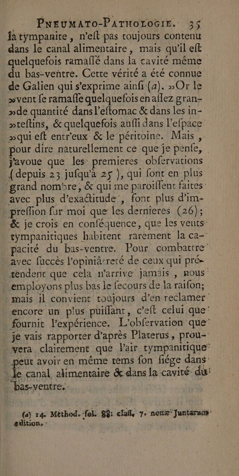 fa tympanite , n’eft pas toujours contenu dans le canal alimentaire, mais qu’il eft _ quelquefois ramaflé dans la cavité même du bas-venñtre. Cette vérité a été connue de Galien qui s'exprime ainfi (a). »Or le »vent fe ramaffe quelquefois en aflez gran »de quantité dans l’eftomac &amp; dans les in- pteftins, &amp; quelquefois aufli dans l’efpace . »qui eft entr'eux &amp; le péritoine. Mais , pour dire naturellement ce que je pénle, | javoue que les: premieres obfervarions {depuis 23 jufqu’à 25 }, qui font en plus grand nombre, &amp; qui me paroiflent faites: avec plus d’exactitude', font plus d’im- - preffion far moi que les dernieres (26); &amp; je crois en conféquence, que Îes vents” tympanitiques habitent rarement la ca- pacité du bas-ventre. Pour combattre avec fuccès l’opiniâ:reté de ceux qui pré tendent que cela n'arrive jamais , nous: employons plus bas le fecours de la raifon; mais il convient toùjours d’en reclamer encore un plus puillanr, c’eft celui que’ fournit l’expérience. L’obfervation que’ je vais rapporter d’après Platerus, prou- vera clairement que l'air tympanitique’ _peur avoir en même tems fon fiége dans Je canal alimentaire &amp; dans la cavité du: “bas-ventre.- (a) 4: Method. fo 88: clafl, 7: none Juntaruis editions ?