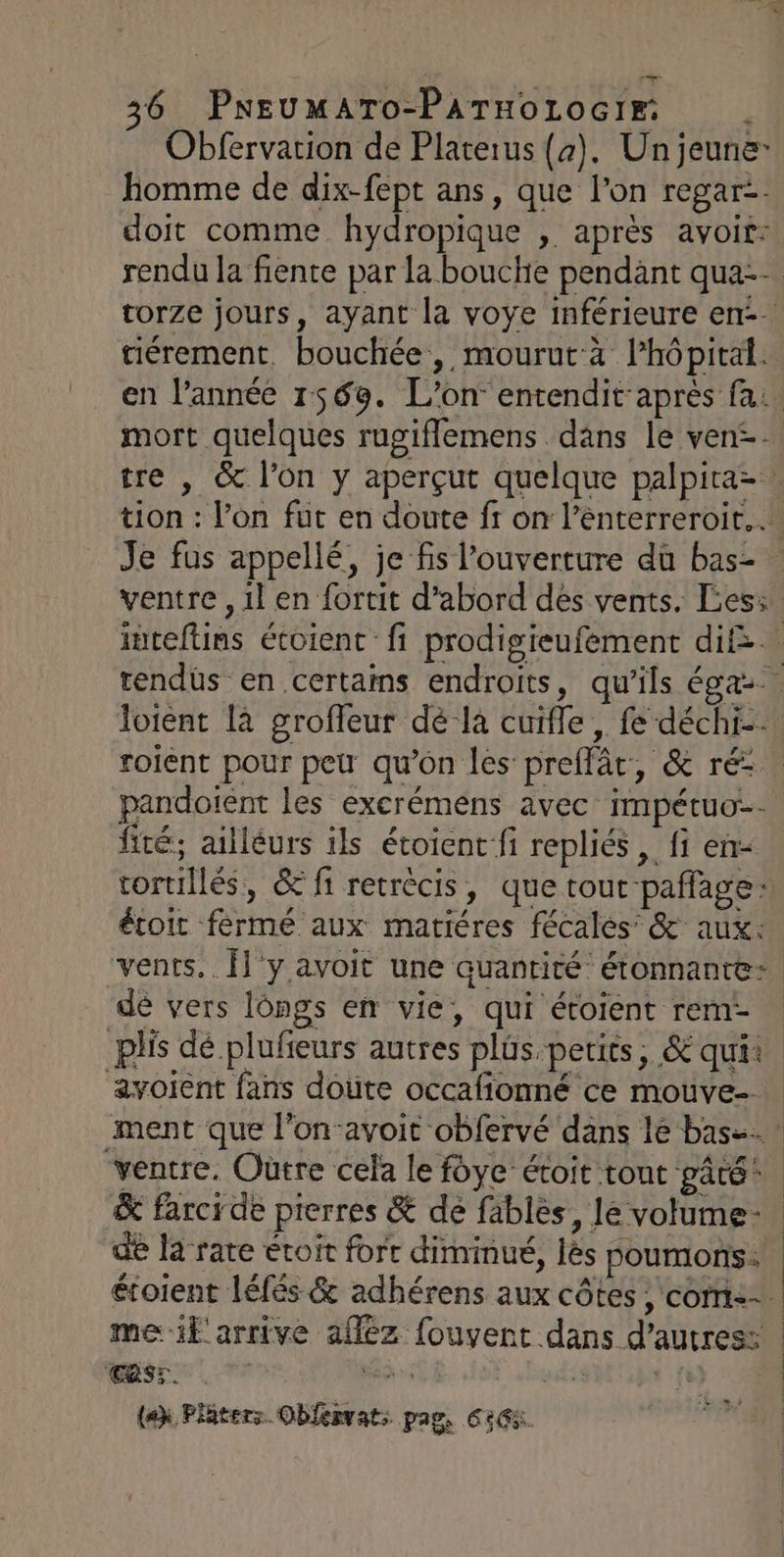 Obfervation de Platerus (a). Un jeune: homme de dix-fept ans, que l’on regar= doit comme hydropique , après avoit: rendu la fiente par la bouche pendant qua-- torze jours, ayant la voye inférieure en. gérement. bouchée, mourut-à lhôpital. en l’année 1569. L'on entendit-après fa: mort quelques rugiflemens dans le ven&lt;. tre , &amp; l’on y aperçut quelque palpira=. tion : l’on fut en doute fr on l’énterreroit.… Je fus appellé, je fs l'ouverture dù bas- ventre , il en fortit d'abord dés vents. Les: inteftins étoient fi prodigieufement dif: rendüs en certains endroits, qu'ils égaz.. pandoient les excrémens avec impétuo:- fité; ailléurs ils étoienc fi repliés , fi en- tortillés, &amp; fi retrècis, que tout paffage: étoit férmé aux matiéres fécales &amp; aux: dé vers longs en vie, qui éroient rem- plis dé plufeurs autres plus.petits, &amp; qui: avoient fans doute occafionné ce mouve-. ventre. Outre cela le foye’ étroit tout pâté: &amp; farcide pierres &amp; dé fablès, le volume de la rate étoit fort diminué, lès poumons. étoient léfés &amp; adhérens aux côtes , com: ‘CRSr. à (ex Pläters Oblervat: pag, 6: L #9