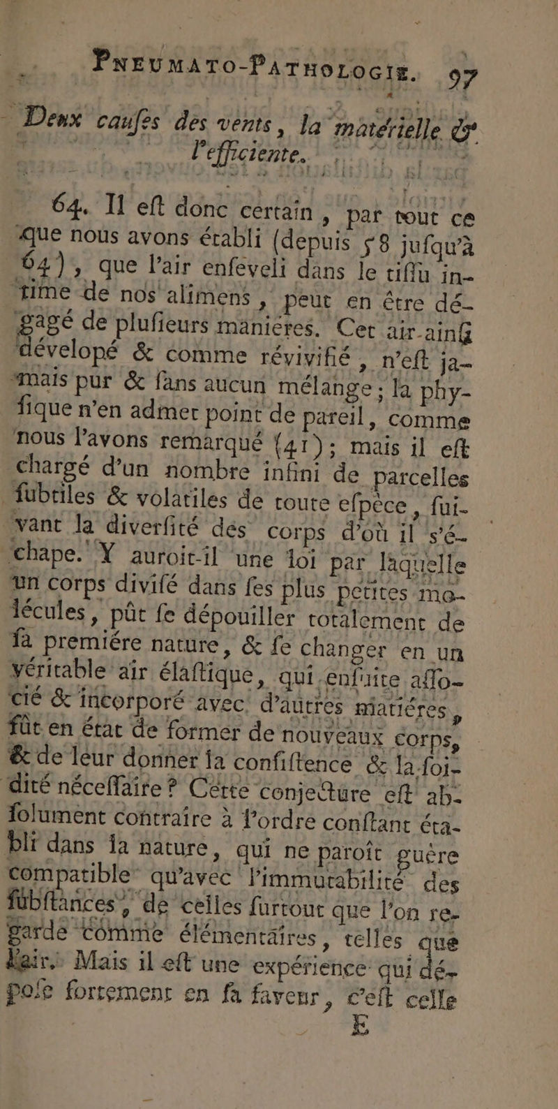 > Denx cau es des vents, la matérielle &amp; pe pci LE RTE 64. Il eft donc certain, par tout ce que nous avons établi (depuis S8 jufqu’à 64), que l'air enfeveli dans je tiffu in ‘time de nos aliens , peut en être dé- Bagé de plufieurs mänieres. Cet ar -ainG dévelopé &amp; comme réviyifié >. 'EIE ja “ais pur &amp; fans aucun mélange ; la phy- fique n’en admer point de pareil, comme nous Pavons remarqué {41): mais il eft chargé d’un nombre infini de parcelles fübtiles &amp; volatiles de coute efpèce , fui. vant la diverfité dés” corps d’où il s'é- chape. Y auroitil une loi par laquelle un corps divifé dans fes plus petites ma- lécules, pût fe dépouiller totalement de fa premiére nature, &amp; fe changer en un véritable air élaftique, qui.enfuite affo- cé &amp; incorporé avec. d’autres niatiéres û fût. en état de former de NOUVEAUX Corps, &amp; de leur donner fa confi ftence &amp; la foi- dité néceffaire ? Cérte conjecture eft' àb- folument contraire à l’ordre conftant éra. li dans ia nature, qui ne paroît guère Compatible” qu'avec Pimmurabilité des fübitances, de celles furtour que l’on re- garde Commie élémentaires, telles que Blair. Mais il et une expérience qui dé Pofe fortement en fa faveur » Cet celle