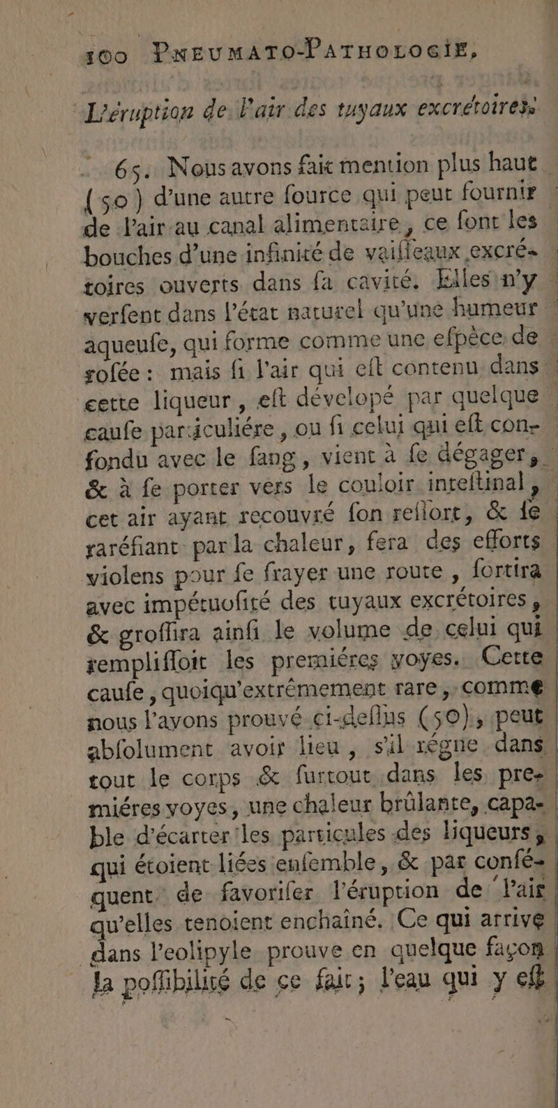00 PKEUMATO-PATHOLOGIE, “Léruption de Pair des tuyaux excrétoirezs 65. Nous avons fait mention plus haut {$0 ) d'une autre fource qui peut fournir de Pair au canal alimentaire, ce font les . bouches d’une infinité de vaifieaux EXCrÉ» | toires ouverts dans fa cavité. Ellesin'y « verfent dans l’état naturel qu'une fumeur | aqueufe, qui forme comme une efpèce de sofée: mais fi l'air qui eft contenu danse éerte liqueur, eft dévelopé par quelque | caufe pardculiére , ou fi celui qui eftcon- fondu avec le fang, vient à fe dégager, & à fe porter vers le couloir inteltinal , cet air ayant recouvré fon rellort, & 1e. raréfiant par la chaleur, fera des efforts violens pour fe frayer une route , fortira avec impétuufité des tuyaux excrétoires, & groflira ainfi le volume de celui qui | remplifloit les prermiéres yoyes. Cette caufe , quoiqu'extrémement rare, Comme | nous l'avons prouvé ci-deflus (50), peut, abfolument avoir lieu, sil règne dans | tout le corps & furrout dans les pre- miéres voyes, une chaleur brûlante, capa- | ble d’écarter'les particules des liqueurs, qui étoient liées enfemble, & par confé», quent. de favoriler l'éruption de lair qu’elles tenoient enchaîné. Ce qui arrive. dans l’eolipyle prouve en quelque façon | La poffibilité de ce fait; l'eau qui y cf = | «si