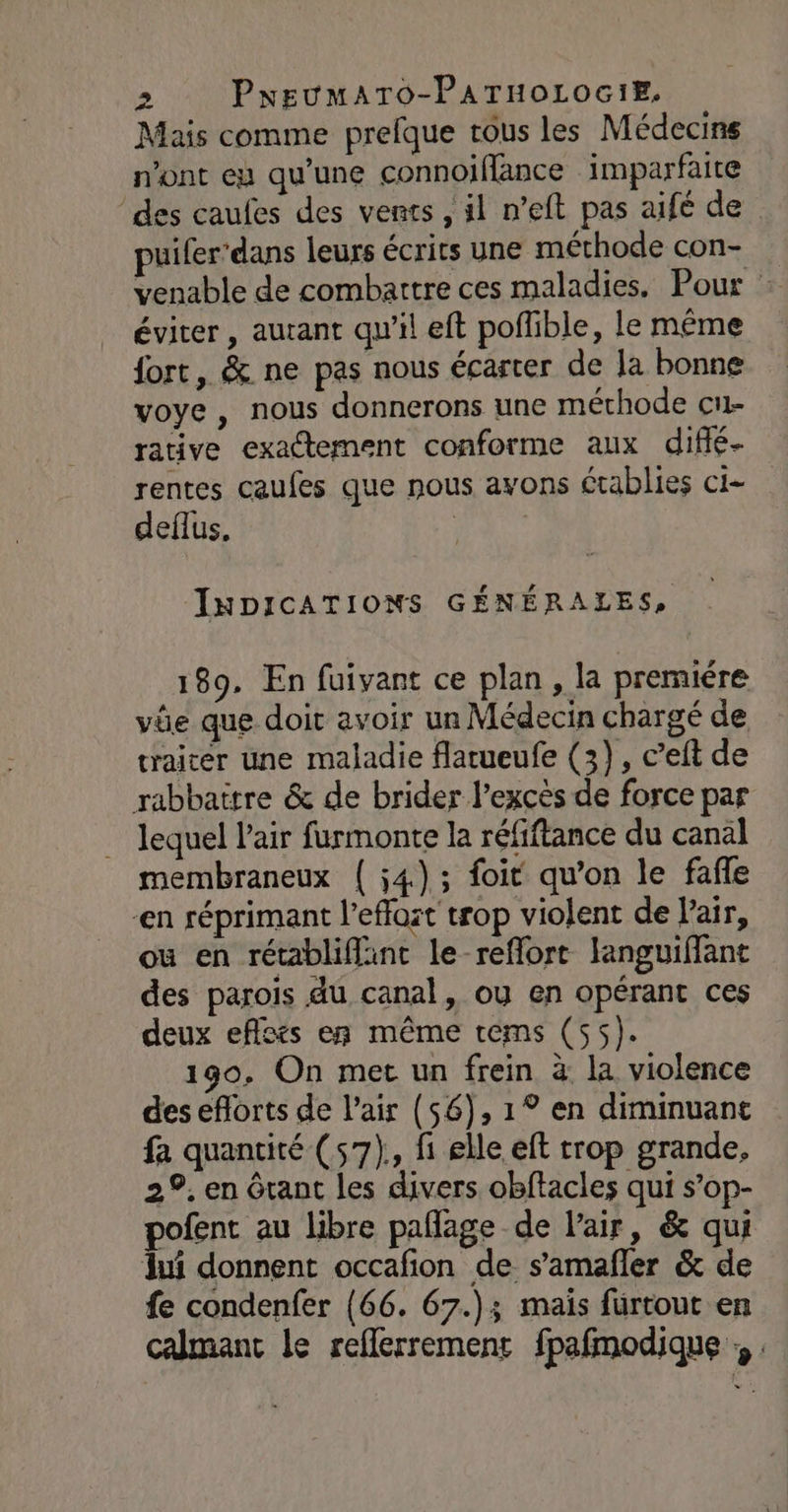 Mais comme prefque tous les Médecins n’ont eu qu’une connoiflance imparfaite des caufes des vents , il n’eft pas aifé de puiler’dans leurs écrits une méthode con- venable de combattre ces maladies. Pour éviter , autant qu'il eft poflible, le même fort, &amp; ne pas nous écarter de la bonne voye, nous donnerons une méthode cu- rative exactement conforme aux diffé- rentes caufes que nous ayons établies ci- deflus, | INDICATIONS GÉNÉRALES, 189. En fuivant ce plan, la premiére vüe que doit avoir un Médecin chargé de traiter une maladie flatueufe (3), c’eft de rabbattre &amp; de brider l'excès de force par lequel l'air furmonte la réfiftance du canal membraneux { 54); foit qu’on le fafle en réprimant l’effost trop violent de Pair, ou en rétabliflint le-reflort languiffant des parois du canal, ou en opérant ces deux eflcés en même tems (55). 190, On met un frein à la violence des eflorts de l'air (56), 1° en diminuant fa quantité (57), fi elle eft trop grande, 29. en ôtant les divers obftacles qui s’op- pofent au libre pañage de l'air, &amp; qui ui donnent occafion de s’amafler &amp; de fe condenfer (66. 67.); mais furtout en calmant le reflerremenr fpafmodique ;