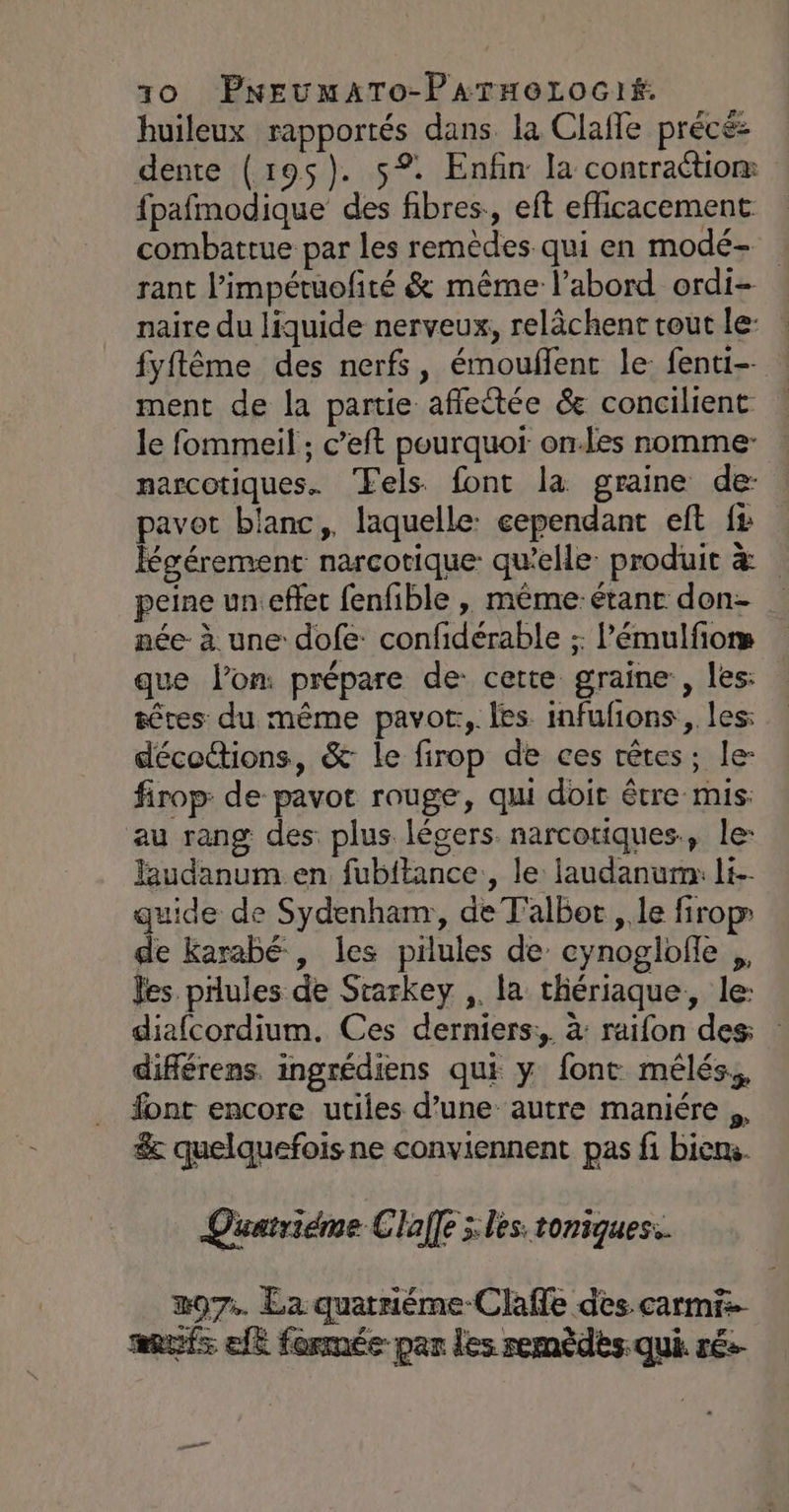 huileux rapportés dans la Clafle précé: dente (195$). 5° Enfin la contraétiom fpafmodique des fibres., eft efficacement combattue par les remèdes qui en modé- rant l’impétuofité &amp; même l’abord ordi- naire du liquide nerveux, relâchent tout le: fyftême des nerfs, émouflent le: fenti-- ment de la partie afletée &amp; concilient le fommeil ; c’eft pourquor on-les nomme narcotiques. Tels font la graine de: pavot blanc, laquelle: eependant eft fs Kgérement narcotique: qu'elle: produit &amp; peine un effet fenfible , même. étanc don- née: à une: dofe: confidérable ;: 'émulfiors que lon prépare de: cette graine , les: têtes du même pavor:, les infufions, les: décoctions, &amp; le firop de ces têtes; le- firop: de pavot rouge, qui doit être mis: au rang des plus légers narcotiques., le: laudanum en fubftance., le laudanum: li-- quide de Sydenham, de Talbot , le firop de karabé , les pilules de’ cynoglofle ,, les pilules de Srarkey ,. la thériaque., le: diafcordium. Ces derniers; à raifon des diflérens. ingrédiens qui y font mélés,, font encore utiles d’une autre maniére ,, &amp; quelquefois ne conviennent pas fi biens.