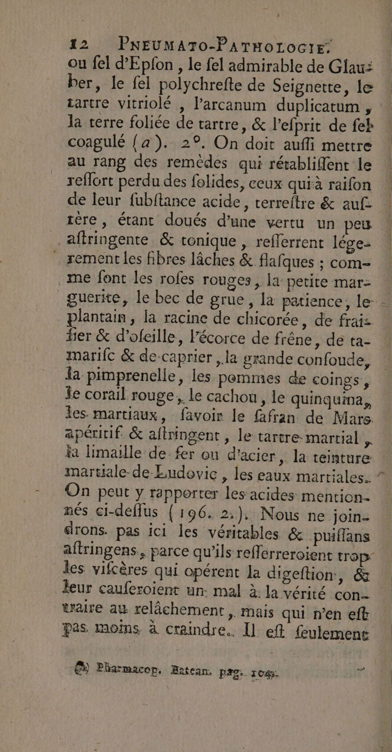 A 12 PNEUMATO-PATHoOLOGIE: ou fel d'Epfon , le fel admirable de Glaui ber, le {el polychrefte de Seignette, le » sartre vitriolé , l’arcanum duplicatum , la terre foliée de tartre, &amp; l’efprit de feh coagulé {a). 29, On doit auffi mettre au rang des remèdes qui rétabliflent le reflort perdu des folides, ceux quià raifon | de leur fubftance acide, terreftre &amp; auf tère, étanc doués d’une vertu un peu affringente &amp; tonique, reflerrent lége- rement les fibres lâches &amp; flafques : com- me font les rofes rouges, la petite mar: guerite, le bec de grue, la patience, le | plantain, la racine de chicorée, de fraiz Her &amp; d’ofeille, l'écorce de frêne, de ta- marifc &amp; de-caprier ,.la grande confoude, a pimprenelle, les pommes de coings , Îe corail rouge. le cachou , le quinguina, les. martiaux, favoir le fafran de Mars. apéritif. &amp; aftringent , le tartre: martial k ia limaille de fer ou d'acier, la teinture martiale- de Ludovic , les eaux martiales. ” On peut y rapporter les acides mention nés ci-deflus { 196. 2), Nous ne join- drons. pas ici les véritables &amp; puüiflans aftringens, parce qu’ils refferreroient trop: les vifcères qui opérent la digeftion, &amp; leur cauferoient un. mal à. la vérité con. waire au relâchement, mais qui n’en eft pas moims à craindre. Il eft feulemens Ê) Pharmacop, Batean. PAS. 1045. F