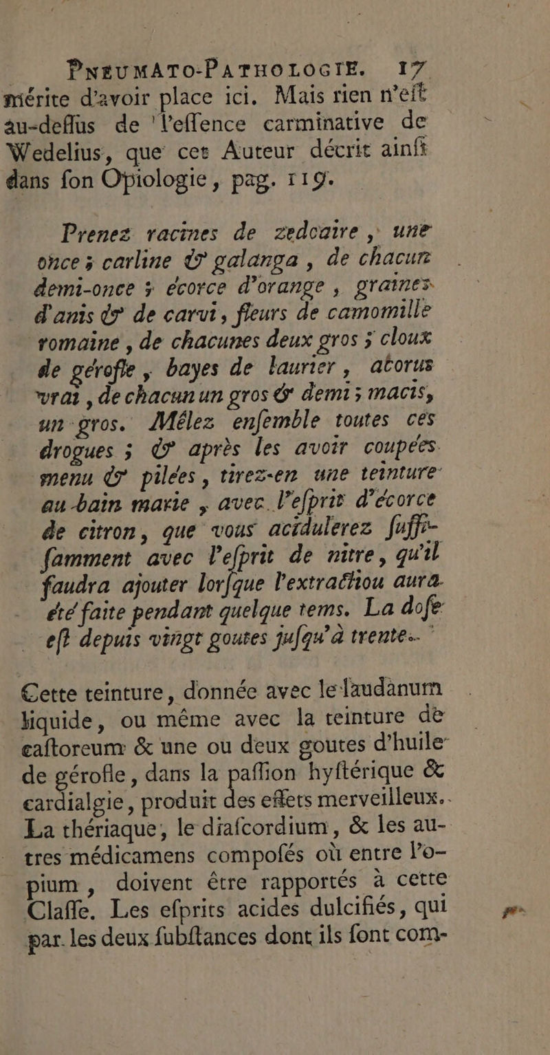 mérite d'avoir place ici. Mais rien n'eit au-deflus de 'leflence carminative de Wedelius, que cet Auteur décrit ainfi dans fon Ofiologie, pag. 119. Prenez racines de zedcaire , une once x carline Ÿ galanga , de chacur demi-once &gt; écorce d’orange , graines d'anis dr de carut, fleurs de camomille romaine , de chacunes deux gros cloux de gérofle , bayes de laurier, atorus vrai , de chacunun gros  demi; macis, un-gros. JMélez enfemble toutes ces drogues 3 €? après les avoir coupées menu 7 pilées, tirezen une teinture au bain marie ; avec. l’efprit d’écorce de citron, que vous actdulerez fuffr- famment avec Pefprit de nitre, qu'il faudra ajouter lorfque l'extraéhiou aura. été faite pendant quelque tems. La do fe: ef} depuis vingt goutes jufqu’a trente.” Cette teinture, donnée avec le laudanum liquide, ou même avec la teinture de caftoreum &amp; une ou deux goutes d’huile- de gérofle, dans la pafion hyftérique &amp; cardialgie, produit du effets merveilleux. tres médicamens compolés où entre Po- pium, doivent être rapportés à cette Clafle. Les efprits acides dulcifiés, qui par. les deux fubftances dont ils font com-