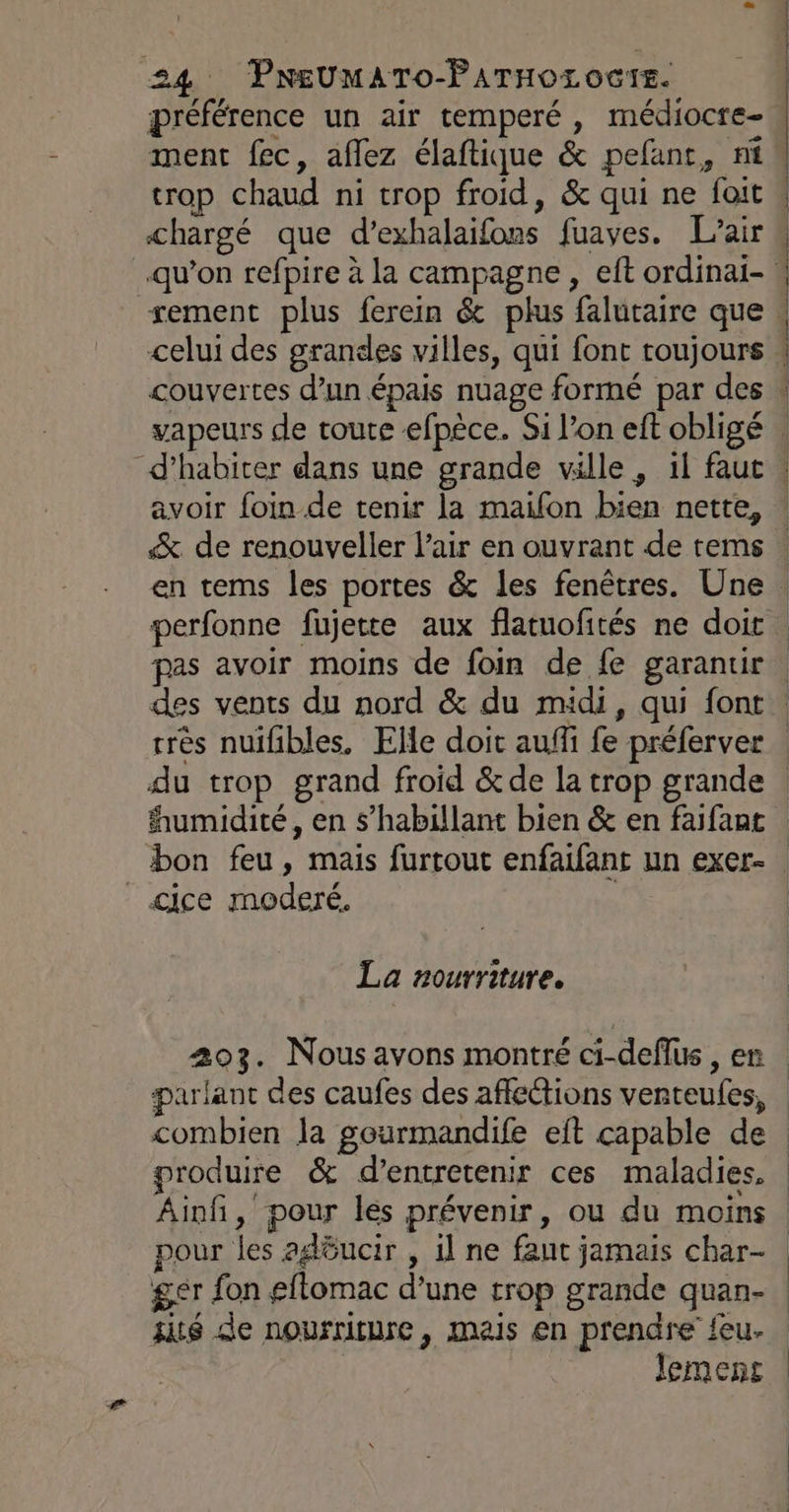 préférence un air temperé, médiocre- ment fec, aflez élaftique &amp; pefant, ni trop chaud ni trop froid, &amp; qui ne foit chargé que d’exhalaifons fuaves. L'air d’habiter dans une grande ville , 1 faut % de renouveller l’air en ouvrant de tems &lt;ice moderé. La nourriture. combien la gourmandife eit capable de produire &amp; d’entretenir ces maladies, Âinfñ, pour les prévenir, ou du moins sité de nourriture, mais en prendre feu- Jemens