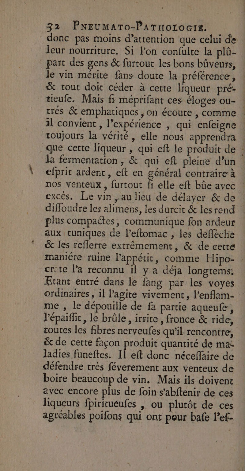 donc pas moins d’attention que celui de leur nourriture. Si l’on confulte la plû- _ part des gens &amp; furtout les bons bûveurs, le vin mérite fans doute la préférence , &amp; tout doit céder à cette liqueur pré- tieufe. Mais f: méprifant ces éloges ou- trés &amp; emphatiques ,on écoute , comme il convient, l’expérience | qui enfeigne toujours la vérité , elle nous apprendra que cette liqueur , qui eft le produit de : la fermentation, &amp; qui eft pleine d’un efprit ardent, eft en général contraire à nos venteux , furtout fi elle eft bûe avec excés. Le vin ,au lieu de délayer &amp; de difloudre les alimens, les durcit &amp; les rend plus compactes, communique fon ardeur aux tuniques de l’eftomac , les deflèche &amp; les reflerre extrêmement, &amp; de certe maniére ruine l'appétit, comme Hipo- crête la reconnu il y a déja longtems. Etant entré dans le fang par les voyes ordinaires, il l’agite vivement, l’enflam- : me , le dépouille de fa partie aqueufe, l'épaiffr, le brûle, irrite , fronce &amp; ride, coutes les fibres nerveufes qu’il rencontre, &amp; de cette façon produit quantité de ma ladies funeftes. Il eft donc néceffaire de défendre très féverement aux venteux de boire beaucoup de vin. Mais ils doivent avec encore plus de foin s’abftenir de ces liqueurs fpiritueufes | ou plutôt de ces agréables poifons qui ont peur bafe l’ef-