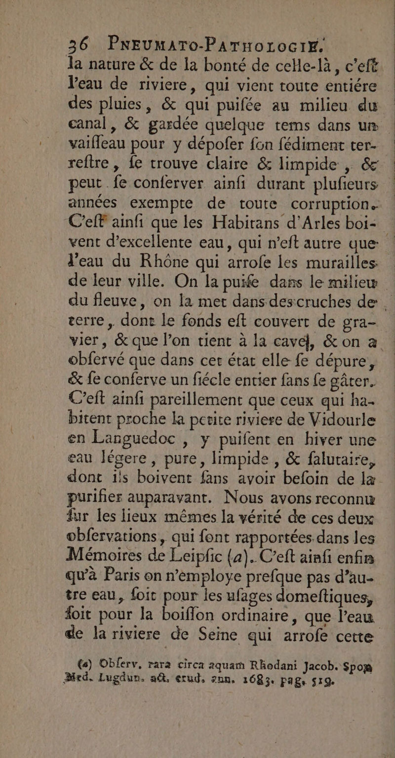 la nature &amp; de la bonté de celle-là, c’eff Veau de riviere, qui vient toute entiére des pluies, &amp; qui puifée au milieu du canal, &amp; gardée quelque tems dans um vaifleau pour y dépofer fon fédiment ter- reftre , fe trouve claire &amp; limpide , &amp; peut . fe conferver ainfi durant plufeurs années exempte de toute corruption. vent d'excellente eau, qui n’eft autre que: l’eau du Rhône qui arrofe les murailles: de leur ville. On la puife dans le miliew terre, dont le fonds eft couvert de gra- obfervé que dans cer état elle fe dépure, &amp; fe conferve un fiécle entier fans fe gâter. C’eft ainfi pareillement que ceux qui ha. bitent proche la petite riviere de Vidourle en Languedoc , y puifent en hiver une eau légere, pure, limpide , &amp; faluraire, purifier auparavant. Nous avons reconnw fur les lieux mêmes la vérité de ces deux obfervations, qui font rapportées. dans les Mémoires de Leipfic (2). C’eft ainf enfis qu'à Paris on n’employe prefque pas d’au- tre eau, foit pour les ufages domeftiques, de la riviere de Seine qui arrofe cette €s) Oblerv, rara circa 2quam Rhodani Jacob. Spox Bed, Lugdun. a, erud, znn. 1683. Fage 519.