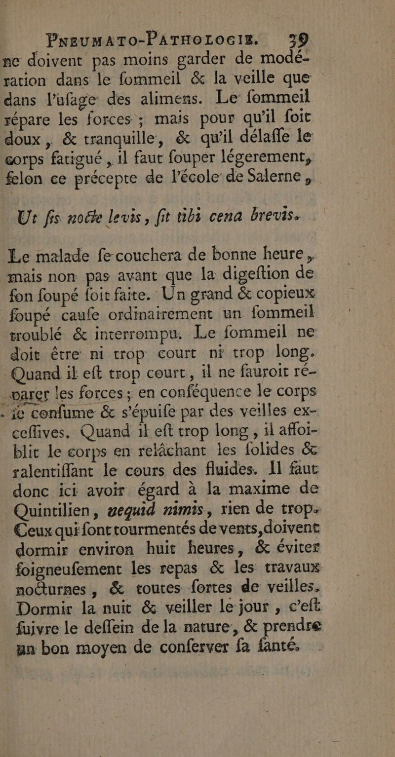 ne doivent pas moins garder de modé- ration dans le fommeil &amp; la veille que dans l’ufage des alimens. Le fommeil répare les forces ; mais pour qu’il foit doux, &amp; tranquille, &amp; qu'il délafle le corps fatigué , il faut fouper légerement, felon ce précepte de l’école de Salerne Ut fis node levis, fit tib3 cena brevis. Le malade fe couchera de bonne heure, fon foupé foit faite. Un grand &amp; copieux troublé &amp; interrompu. Le fommeil ne doit être ni trop court ni trop long. LA ie confume &amp; s’épuile par des veilles ex- ceffives. Quand il eft trop long , 1l affoi- blit le corps en relâchant les folides &amp;c ralentiffant le cours des fluides. Il faut donc ici avoir égard à la maxime de Quintilien, geguid nimis, rien de trop. Ceux qui fonttourmentés de vents, doivent dormir environ huit heures, &amp; éviter foigneufement les repas &amp; les travaux nocturnes, &amp; toutes fortes de veilles, Dormir la nuit &amp; veiller le jour , c’eft fuivre le deflein de la nature, &amp; prendre un bon moyen de conferver fa fanté,