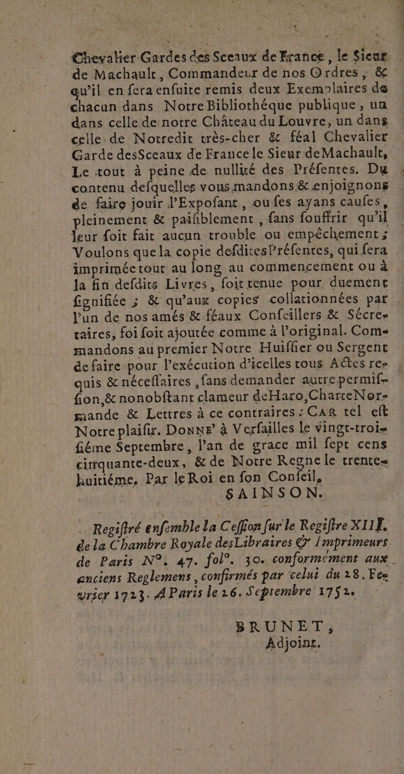 € Chevalier Gardes des Sceaux de France, le Sieur de Machaulr, Commandeur de nos Ordres ; &amp; qw’il en fera enfuite remis deux Exemolaires de chacan dans Notre Bibliothéque publique, un dans celle de notre Château du Louvre, un dans celle. de Notredit très-cher 8 féal Chevalier Garde desSceaux de France le Sieur de Machault, Le tout à peine de nullité des Préfentes. Du contenu defquelles vous mandons &amp; enjoignong de faire jouir l’Expofant, oufes ayans caufes, pleinement &amp; paifblement , fans fouffrir qu’il Jeur foit fait aucun trouble ou empêchement ; Voulons que la copie defditesPréfentes, qui fera imprimée tout au long au commencement ou à la fin defdits Livres, foit renue pour duement fignifiée ; &amp; qu'aux copies collationnées par . l'un de nos amés &amp; féaux Confcillers &amp; Sécre- taires, foi foit ajoutée comme à l’original. Come mandons au premier Notre Huifler ou Sergent de faire pour l’exécution d’icelles tous Actes rer quis &amp; néceflaires ,fans demander autre permif- fion,&amp; nonobftant clameur deHaro,CharteNor- mande &amp; Lettres à ce contraires : CAR tel eft Notreplaifir. DonnF à Verfailles Le vingt-trois fiéme Septembre, l’an de grace mil fept cens cirrquante-deux, &amp; de Notre Regne le trente huitiéme, Par leRoiï en fon Confeil, | SAINSON. Regiftré enfemble la Ceffion [ur le Regifire XI1E, ée la Chambre Rayale desLibraires © Imprimeurs de Paris N°: 47. fol°. 30. conformément aux. anciens Reglemens , confirmés par celui du 28.Fes vrier 1923. AParis le16. Septembre 1752. BRUNET, Adjoint.